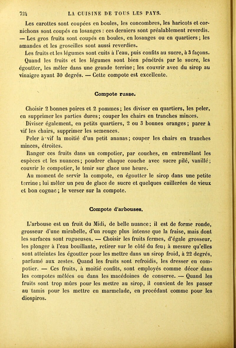Les carottes sont coupées en boules, les concombres, les haricots et cor- nichons sont coupés en losanges : ces derniers sont préalablement reverdis. — Les gros fruits sont coupés en boules, en losanges ou en quartiers ; les amandes et les groseilles sont aussi reverdies. Les fruits et les légumes sont cuits à l’eau, puis confits au sucre, à 3 façons. Quand les fruits et les légumes sont bien pénétrés par le sucre, les égoutter, les mêler dans une grande terrine ; les couvrir avec du sirop au vinaigre ayant 30 degrés. — Cette compote est excellente. Compote russe. Choisir 2 bonnes poires et 2 pommes ; les diviser en quartiers, les peler, en supprimer les parties dures ; couper les chairs en tranches minces. Diviser également, en petits quartiers, 2 ou 3 bonnes oranges ; parer à vif les chairs, supprimer les semences. Peler à-vif la moitié d’un petit ananas; couper les chairs en tranches minces, étroites. Ranger ces fruits dans un compotier, par couches, en entremêlant les espèces et les nuances ; poudrer chaque couche avec sucre pilé, vanillé ; couvrir le compotier, le tenir sur glace une heure. Au moment de servir la compote, en égoutter le sirop dans une petite terrine ; lui mêler un peu de glace de sucre et quelques cuillerées de vieux et bon cognac ; le verser sur la compote. Compote d’arbouses. L’arbouse est un fruit du Midi, de belle nuance; il est de forme ronde, grosseur d’une mirabelle, d’un rouge plus intense que la fraise, mais dont les surfaces sont rugueuses. — Choisir les fruits fermes, d’égale grosseur, les plonger à l’eau bouillante, retirer sur le côté du feu; à mesure qu’elles sont atteintes les égoutter pour les mettre dans un sirop froid, à 22 degrés, parfumé aux zestes. Quand les fruits sont refroidis, les dresser en com- potier. — Ces fruits, à moitié confits, sont employés comme décor dans les compotes mêlées ou dans les macédoines de conserve. — Quand les fruits sont trop mûrs pour les mettre au sirop, il convient de les passer au tamis pour les mettre en marmelade, en procédant comme pour les diospiros.