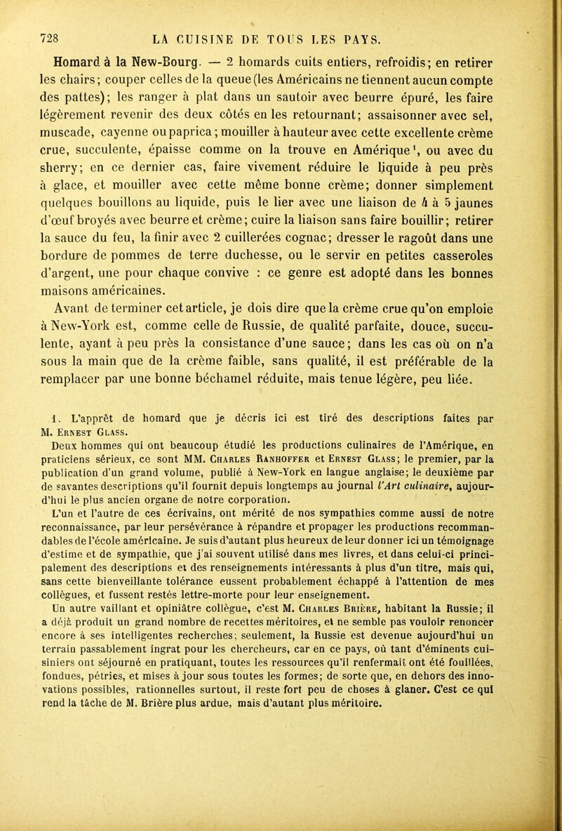Homard, à la New-Bourg. — 2 homards cuits entiers, refroidis; en retirer les chairs ; couper celles de la queue (les Américains ne tiennent aucun compte des pattes); les ranger à plat dans un sautoir avec beurre épuré, les faire légèrement revenir des deux côtés en les retournant; assaisonner avec sel, muscade, cayenne oupaprica ; mouiller à hauteur avec cette excellente crème crue, succulente, épaisse comme on la trouve en Amérique1, ou avec du sherry; en ce dernier cas, faire vivement réduire le liquide à peu près à glace, et mouiller avec cette même bonne crème; donner simplement quelques bouillons au liquide, puis le lier avec une liaison de A à 5 jaunes d’œuf broyés avec beurre et crème ; cuire la liaison sans faire bouillir ; retirer la sauce du feu, la finir avec 2 cuillerées cognac; dresser le ragoût dans une bordure de pommes de terre duchesse, ou le servir en petites casseroles d’argent, une pour chaque convive : ce genre est adopté dans les bonnes maisons américaines. Avant de terminer cet article, je dois dire que la crème crue qu’on emploie à New-York est, comme celle de Russie, de qualité parfaite, douce, succu- lente, ayant à peu près la consistance d’une sauce ; dans les cas où on n’a sous la main que de la crème faible, sans qualité, il est préférable de la remplacer par une bonne béchamel réduite, mais tenue légère, peu liée. i. L’apprêt de homard que je décris ici est tiré des descriptions faites par M. Ernest Glass. Deux hommes qui ont beaucoup étudié les productions culinaires de l’Amérique, en praticiens sérieux, ce sont MM. Charles Ranhoffer et Ernest Glass; le premier, par la publication d’un grand volume, publié à New-York en langue anglaise; le deuxième par de savantes descriptions qu’il fournit depuis longtemps au journal l’Art culinaire, aujour- d’hui le plus ancien organe de notre corporation. L’un et l’autre de ces écrivains, ont mérité de nos sympathies comme aussi de notre reconnaissance, par leur persévérance à répandre et propager les productions recomman- dables de l’école américaine. Je suis d’autant plus heureux de leur donner ici un témoignage d’estime et de sympathie, que j’ai souvent utilisé dans mes livres, et dans celui-ci princi- palement des descriptions et des renseignements intéressants à plus d’un titre, mais qui, sans cette bienveillante tolérance eussent probablement échappé à l’attention de mes collègues, et fussent restés lettre-morte pour leur enseignement. Un autre vaillant et opiniâtre collègue, c’est M. Charles Brière, habitant la Russie; il a déjà produit un grand nombre de recettes méritoires, et ne semble pas vouloir renoncer encore à ses intelligentes recherches; seulement, la Russie est devenue aujourd’hui un terrain passablement ingrat pour les chercheurs, car en ce pays, où tant d’éminents cui- siniers ont séjourné en pratiquant, toutes les ressources qu’il renfermait ont été fouillées, fondues, pétries, et mises à jour sous toutes les formes; de sorte que, en dehors des inno- vations possibles, rationnelles surtout, il reste fort peu de choses à glaner. C’est ce qui rend la tâche de M. Brière plus ardue, mais d’autant plus méritoire.