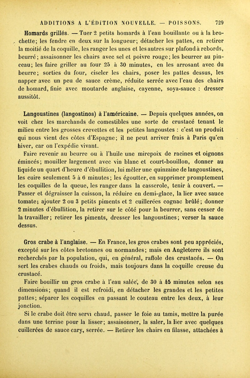Homards grillés. — Tuer 2 petits homards à l’eau bouillante ou à la bro- chette; les fendre en deux sur la longueur; détacher les pattes, en retirer la moitié de la coquille, les ranger les unes et les autres sur plafond à rebords, beurré; assaisonner les chairs avec sel et poivre rouge; les beurrer au pin- ceau; les faire griller au four 25 à 30 minutes, en les arrosant avec du beurre; sorties du four, ciseler les chairs, poser les pattes dessus, les napper avec un peu de sauce crème, réduite serrée avec l’eau des chairs de homard, finie avec moutarde anglaise, cayenne, soya-sauce : dresser aussitôt. Langoustines (langostinos) à l’américaine. — Depuis quelques années, on voit chez les marchands de comestibles une sorte de crustacé tenant le milieu entre les grosses crevettes et les petites langoustes : c’est un produit qui nous vient des côtes d’Espagne; il ne peut arriver frais à Paris qu’en hiver, car on l’expédie vivant. Faire revenir au beurre ou à l’huile une mirepoix de racines -et oignons émincés; mouiller largement avec vin blanc et court-bouillon, donner au liquide un quart d’heure d’ébullition, lui mêler une quinzaine de langoustines, les cuire seulement 5 à 6 minutes; les égoutter, en supprimer promptement les coquilles de la queue, les ranger dans la casserole, tenir à couvert. — Passer et dégraisser la cuisson, la réduire en demi-glace, la lier avec sauce tomate; ajouter 2 ou 3 petits piments et 2 cuillerées cognac brûlé; donner 2 minutes d’ébullition, la retirer sur le côté pour la beurrer, sans cesser de la travailler ; retirer les piments, dresser les langoustines ; verser la sauce dessus. Gros crabe à l'anglaise. — En France, les gros crabes sont peu appréciés, excepté sur les côtes bretonnes ou normandes ; mais en Angleterre ils sont recherchés par la population, qui, en général, raffole des crustacés. — On sert les crabes chauds ou froids, mais toujours dans la coquille creuse du crustacé. Faire bouillir un gros crabe à l’eau salée, de 30 à hb minutes selon ses dimensions; quand il est refroidi, en détacher les grandes et les petites pattes; séparer les coquilles en passant le couteau entre les deux, à leur jonction. Si le crabe doit être servi chaud, passer le foie au tamis, mettre la purée dans une terrine pour la lisser; assaisonner, la saler, la lier avec quelques cuillerées de sauce cary, serrée. — Retirer les chairs en filasse, attachées à