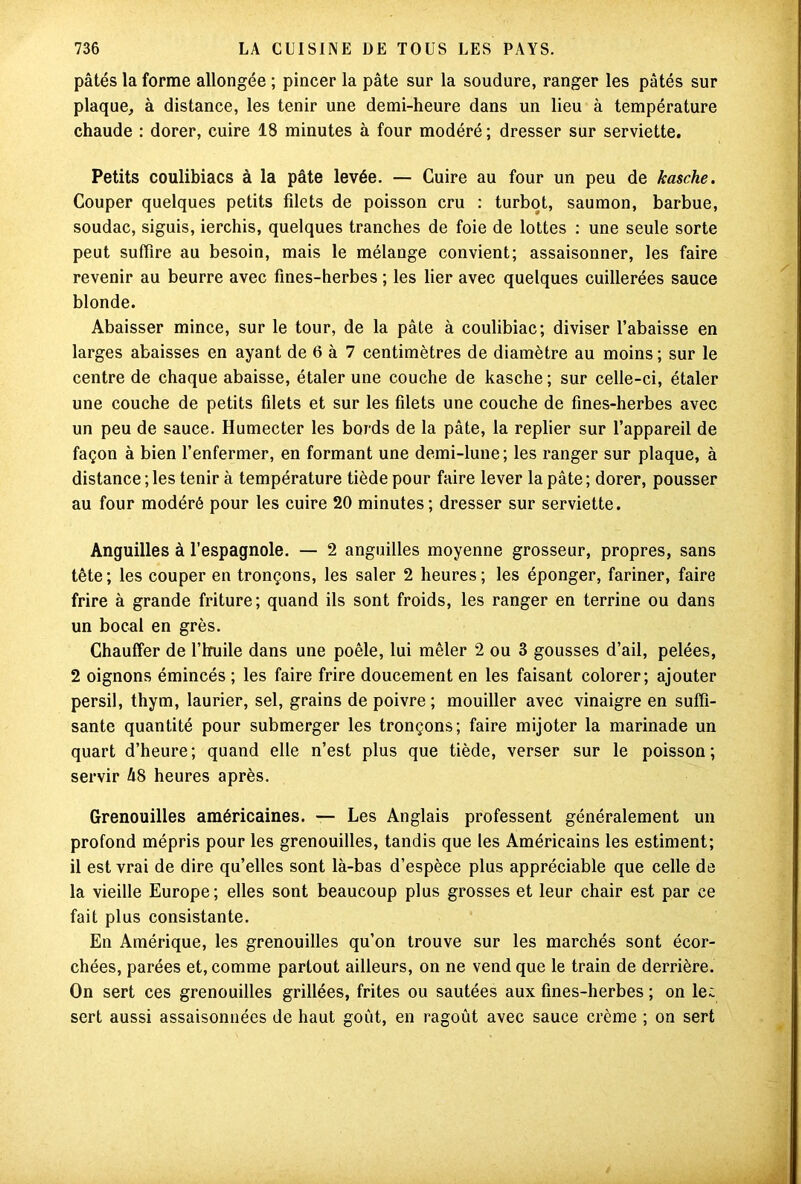 pâtés la forme allongée ; pincer la pâte sur la soudure, ranger les pâtés sur plaque, à distance, les tenir une demi-heure dans un lieu à température chaude : dorer, cuire 18 minutes à four modéré ; dresser sur serviette. Petits coulibiacs à la pâte levée. — Cuire au four un peu de kasche. Couper quelques petits filets de poisson cru : turbot, saumon, barbue, soudac, siguis, ierchis, quelques tranches de foie de lottes : une seule sorte peut suffire au besoin, mais le mélange convient; assaisonner, les faire revenir au beurre avec fines-herbes ; les lier avec quelques cuillerées sauce blonde. Abaisser mince, sur le tour, de la pâte à eoulibiac; diviser l’abaisse en larges abaisses en ayant de 6 à 7 centimètres de diamètre au moins ; sur le centre de chaque abaisse, étaler une couche de kasche ; sur celle-ci, étaler une couche de petits filets et sur les filets une couche de fines-herbes avec un peu de sauce. Humecter les bords de la pâte, la replier sur l’appareil de façon à bien l’enfermer, en formant une demi-lune; les ranger sur plaque, à distance ; les tenir à température tiède pour faire lever la pâte ; dorer, pousser au four modéré pour les cuire 20 minutes; dresser sur serviette. Anguilles à l’espagnole. — 2 anguilles moyenne grosseur, propres, sans tête; les couper en tronçons, les saler 2 heures; les éponger, fariner, faire frire à grande friture; quand ils sont froids, les ranger en terrine ou dans un bocal en grès. Chauffer de l’huile dans une poêle, lui mêler 2 ou 3 gousses d’ail, pelées, 2 oignons émincés ; les faire frire doucement en les faisant colorer; ajouter persil, thym, laurier, sel, grains de poivre ; mouiller avec vinaigre en suffi- sante quantité pour submerger les tronçons; faire mijoter la marinade un quart d’heure; quand elle n’est plus que tiède, verser sur le poisson; servir 48 heures après. Grenouilles américaines. — Les Anglais professent généralement un profond mépris pour les grenouilles, tandis que les Américains les estiment; il est vrai de dire qu’elles sont là-bas d’espèce plus appréciable que celle de la vieille Europe; elles sont beaucoup plus grosses et leur chair est par ce fait plus consistante. En Amérique, les grenouilles qu’on trouve sur les marchés sont écor- chées, parées et, comme partout ailleurs, on ne vend que le train de derrière. On sert ces grenouilles grillées, frites ou sautées aux fines-herbes ; on le; sert aussi assaisonnées de haut goût, en ragoût avec sauce crème ; on sert