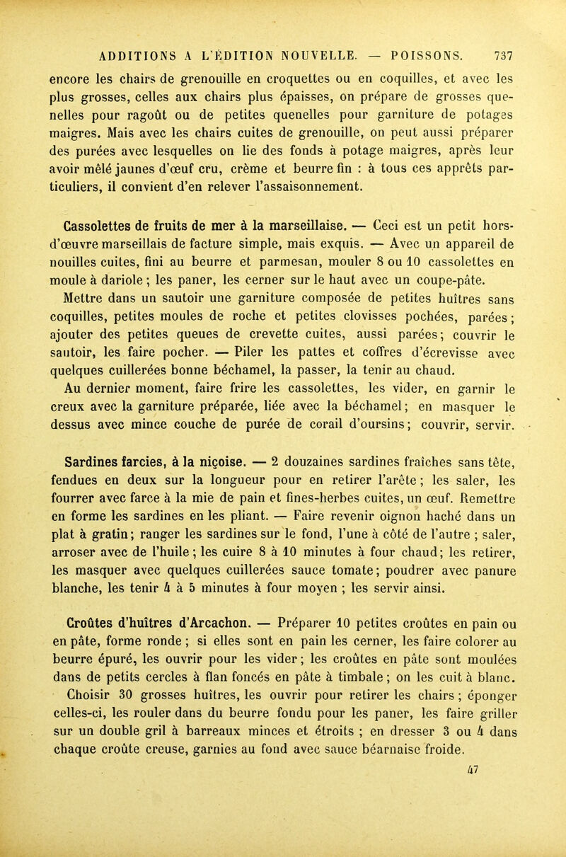 encore les chairs de grenouille en croquettes ou en coquilles, et avec les plus grosses, celles aux chairs plus épaisses, on prépare de grosses que- nelles pour ragoût ou de petites quenelles pour garniture de potages maigres. Mais avec les chairs cuites de grenouille, on peut aussi préparer des purées avec lesquelles on lie des fonds à potage maigres, après leur avoir mêlé jaunes d’œuf cru, crème et beurre fin : à tous ces apprêts par- ticuliers, il convient d’en relever l’assaisonnement. Cassolettes de fruits de mer à la marseillaise. — Ceci est un petit hors- d’œuvre marseillais de facture simple, mais exquis. — Avec un appareil de nouilles cuites, fini au beurre et parmesan, mouler 8 ou 10 cassolettes en moule à dariole ; les paner, les cerner sur le haut avec un coupe-pâte. Mettre dans un sautoir une garniture composée de petites huîtres sans coquilles, petites moules de roche et petites clovisses pochées, parées ; ajouter des petites queues de crevette cuites, aussi parées; couvrir le sautoir, les faire pocher. — Piler les pattes et coffres d’écrevisse avec quelques cuillerées bonne béchamel, la passer, la tenir au chaud. Au dernier moment, faire frire les cassolettes, les vider, en garnir le creux avec la garniture préparée, liée avec la béchamel ; en masquer le dessus avec mince couche de purée de corail d’oursins; couvrir, servir. Sardines farcies, à la niçoise. — 2 douzaines sardines fraîches sans tête, fendues en deux sur la longueur pour en retirer l’arête ; les saler, les fourrer avec farce à la mie de pain et fines-herbes cuites, un œuf. Remettre en forme les sardines en les pliant. — Faire revenir oignon haché dans un plat à gratin; ranger les sardines sur le fond, l’une à côté de l’autre ; saler, arroser avec de l’huile ; les cuire 8 à 10 minutes à four chaud ; les retirer, les masquer avec quelques cuillerées sauce tomate; poudrer avec panure blanche, les tenir à à 5 minutes à four moyen ; les servir ainsi. Croûtes d’huîtres d’Arcachon. — Préparer 10 petites croûtes en pain ou en pâte, forme ronde ; si elles sont en pain les cerner, les faire colorer au beurre épuré, les ouvrir pour les vider ; les croûtes en pâte sont moulées dans de petits cercles à flan foncés en pâte à timbale ; on les cuit à blanc. Choisir 30 grosses huîtres, les ouvrir pour retirer les chairs ; éponger celles-ci, les rouler dans du beurre fondu pour les paner, les faire griller sur un double gril à barreaux minces et étroits ; en dresser 3 ou 4 dans chaque croûte creuse, garnies au fond avec sauce béarnaise froide. 47