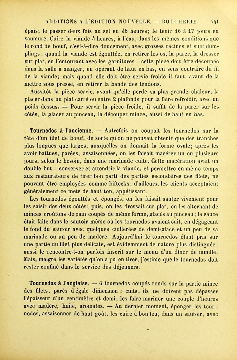 épais; le passer deux fois au sel en 48 heures; le tenir 16 à 17 jours en saumure. Cuire la viande 4 heures, à l’eau, dans les mêmes conditions que le rond de bœuf, c’est-à-dire doucement, avec grosses racines et suet dum- pings ; quand la viande est égouttée, en retirer les os, la parer, la dresser sur plat, en l’entourant avec les garnitures : cette pièce doit être découpée dans la salle à manger, en opérant de haut en bas, en sens contraire du fil de la viande; mais quand elle doit être servie froide il faut, avant de la mettre sous presse, en retirer la bande des tendons. Aussitôt la pièce servie, avant qu’elle perde sa plus grande chaleur, la placer dans un plat carré ou entre 2 plafonds pour la faire refroidir, avec un poids dessus. — Pour servir la pièce froide, il suffit de la parer sur les côtés, la glacer au pinceau, la découper mince, aussi de haut en bas. Tournedos à l’ancienne. — Autrefois on coupait les tournedos sur la tête d’un filet de bœuf, de sorte qu’on ne pouvait obtenir que des tranches plus longues que larges, auxquelles on donnait la forme ovale; après les avoir battues, parées, assaisonnées, on les faisait macérer un ou plusieurs jours, selon le besoin, dans une marinade cuite. Cette macération avait un double but : conserver et attendrir la viande, et permettre en même temps aux restaurateurs de tirer bon parti des parties secondaires des filets, ne pouvant être employées comme biftecks; d’ailleurs, les clients acceptaient généralement ce mets de haut ton, appétissant. Les tournedos égouttés et épongés, on les faisait sauter vivement pour les saisir des deux côtés; puis, on les dressait sur plat, en les alternant de minces croûtons de pain coupés de même forme, glacés au pinceau; la sauce était faite dans le sautoir même où les tournedos avaient cuit, en dégageant le fond du sautoir avec quelques cuillerées de demi-glace et un peu de sa marinade ou un peu de madère. Aujourd’hui le tournedos étant pris sur une partie du filet plus délicate, est évidemment de nature plus distinguée; aussi le rencontre-t-on parfois inscrit sur le menu d’un dîner de famille. Mais, malgré les variétés qu’on a pu en tirer, j’estime que le tournedos doit rester confiné dans le service des déjeuners. Tournedos à l’anglaise. — 6 tournedos coupés ronds sur la partie mince des filets, parés d’égale dimension : cuits, ils ne doivent pas dépasser l’épaisseur d’un centimètre et demi; les faire mariner une couple d’heures avec madère, huile, aromates. — Au dernier moment, éponger les tour- nedos, assaisonner de haut goût, les cuire à bon (eu, dans un sautoir, avec