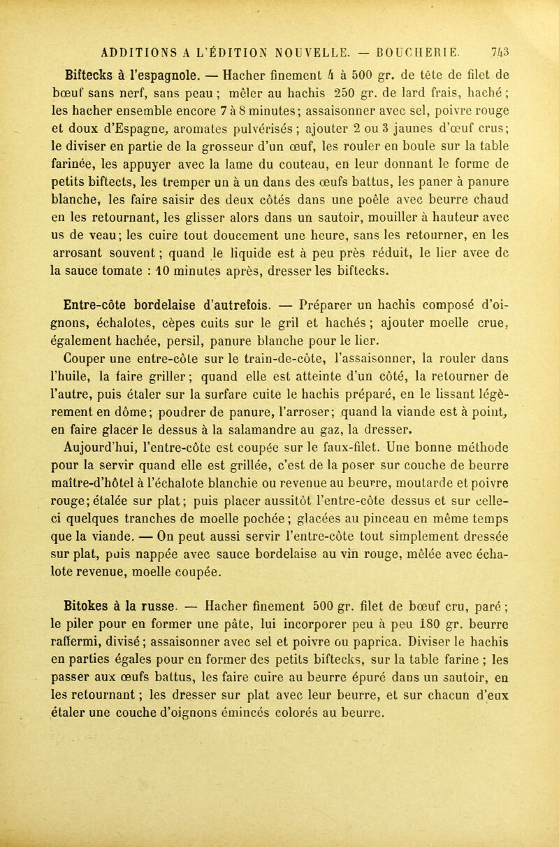 Biftecks à l’espagnole. — Hacher finement A à 500 gr. de tête de filet de bœuf sans nerf, sans peau ; mêler au hachis 250 gr. de lard frais, haché ; les hacher ensemble encore 7 à S minutes ; assaisonner avec sel, poivre rouge et doux d'Espagne, aromates pulvérisés; ajouter 2 ou 3 jaunes d’œuf crus; le diviser en partie de la grosseur d’un œuf, les rouler en boule sur la table farinée, les appuyer avec la lame du couteau, en leur donnant le forme de petits biftects, les tremper un à un dans des œufs battus, les paner à panure blanche, les faire saisir des deux côtés dans une poêle avec beurre chaud en les retournant, les glisser alors dans un sautoir, mouiller à hauteur avec us de veau; les cuire tout doucement une heure, sans les retourner, en les arrosant souvent ; quand le liquide est à peu près réduit, le lier avee de la sauce tomate : 10 minutes après, dresser les biftecks. Entre-côte bordelaise d’autrefois. — Préparer un hachis composé d’oi- gnons, échalotes, cèpes cuits sur le gril et hachés; ajouter moelle crue, également hachée, persil, panure blanche pour le lier. Couper une entre-côte sur le train-de-côte, l’assaisonner, la rouler dans l’huile, la faire griller ; quand elle est atteinte d’un côté, la retourner de l’autre, puis étaler sur la surfare cuite le hachis préparé, en le lissant légè- rement en dôme; poudrer de panure, l’arroser; quand la viande est à point, en faire glacer le dessus à la salamandre au gaz, la dresser. Aujourd'hui, l’entre-côte est coupée sur le faux-filet. Une bonne méthode pour la servir quand elle est grillée, c’est de la poser sur couche de beurre maître-d’hôtel à l’échalote blanchie ou revenue au beurre, moutarde et poivre rouge; étalée sur plat; puis placer aussitôt l’entre-côte dessus et sur celle- ci quelques tranches de moelle pochée ; glacées au pinceau en même temps que la viande. — On peut aussi servir l’entre-côte tout simplement dressée sur plat, puis nappée avec sauce bordelaise au vin rouge, mêlée avec écha- lote revenue, moelle coupée. Bitokes à la russe. — Hacher finement 500 gr. filet de bœuf cru, paré ; le piler pour en former une pâte, lui incorporer peu à peu i80 gr. beurre raffermi, divisé ; assaisonner avec sel et poivre ou paprica. Diviser le hachis en parties égales pour en former des petits biftecks, sur la table farine ; les passer aux œufs battus, les faire cuire au beurre épuré dans un sautoir, en les retournant ; les dresser sur plat avec leur beurre, et sur chacun d’eux étaler une couche d’oignons émincés colorés au beurre.