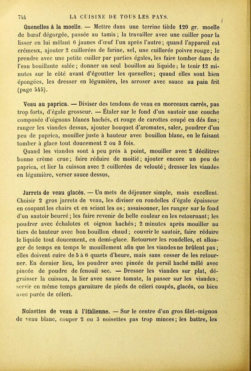 Quenelles à la moelle. — Mettre dans une terrine tiède 120 gr. moelle de bœuf dégorgée, passée au tamis ; la travailler avec une cuiller pour la lisser en lui mêlant 6 jaunes d’œuf l’un après l’autre; quand l’appareil est crémeux, ajouter 2 cuillerées de farine, sel, une cuillerée poivre rouge; le prendre avec une petite cuiller par parties égales, les faire tomber dans de l’eau bouillante salée; donner un seul bouillon au liquide; le tenir 12 mi- nutes sur le côté avant d’égoutter les quenelles; quand elles sont bien épongées, les dresser en légumière, les arroser avec sauce au pain frit (page 545). Veau au paprica. — Diviser des tendons de veau en morceaux carrés, pas trop forts, d’égale grosseur. — Étaler sur le fond d’un sautoir une couche composée d’oignons blancs hachés, et rouge de carottes coupé en dés fins; ranger les viandes dessus, ajouter bouquet d’aromates, saler, poudrer d’un peu de paprica, mouiller juste à hauteur avec bouillon blanc, en le faisant tomber à glace tout doucement 2 ou 3 fois. Quand les viandes sont à peu près à point, mouiller avec 2 décilitres bonne crème crue ; faire réduire de moitié ; ajouter encore un peu de paprica, et lier la cuisson avec 2 cuillerées de velouté ; dresser les viandes en légumière, verser sauce dessus, Jarrets de veau glacés. — Un mets de déjeuner simple, mais excellent. Choisir 2 gros jarrets de veau, les diviser en rondelles d’égale épaisseur en coupant les chairs et en sciant les os; assaisonner, les ranger sur le fond d’un sautoir beurré ; les faire revenir de belle couleur en les retournant; les poudrer avec échalotes et oignon hachés; 2 minutes après mouiller au tiers de hauteur avec bon bouillon chaud ; couvrir le sautoir, faire réduire le liquide tout doucement, en demi-glace. Retourner les rondelles, et allon- ger de temps en temps le mouillement afin que les viandes ne brûlent pas ; elles doivent cuire de 5 à 6 quarts d’heure, mais sans cesser de les retour- ner. En dernier lieu, les poudrer avec pincée de persil haché mêlé avec pincée de poudre de fenouil sec. — Dresser les viandes sur plat, dé- graisser la cuisson, la lier avec sauce tomate, la passer sur les viandes; servir en même temps garniture de pieds de céleri coupés, glacés, ou bien avec purée de céleri. Noisettes de veau à l’italienne. — Sur le centre d’un gros filet-mignon de veau blanc, couper 2 ou 3 noisettes pas trop minces ; les battre, les
