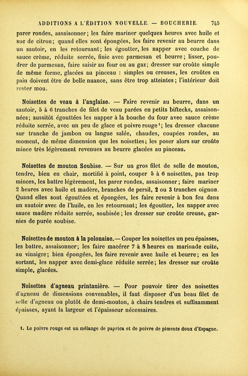parer rondes, assaisonner ; les faire mariner quelques heures avec huile et suc de citron; quand elles sont épongées, les faire revenir au beurre dans un sautoir, en les retournant; les égoutter, les napper avec couche de sauce crème, réduite serrée, finie avec parmesan et beurre ; lisser, pou- drer de parmesan, faire saisir au four ou au gaz; dresser sur croûte simple de même forme, glacées au pinceau : simples ou creuses, les croûtes en pain doivent être de belle nuance, sans être trop atteintes ; l’intérieur doit rester mou. Noisettes de veau à l’anglaise. — Faire revenir au beurre, dans un sautoir, 5 à 6 tranches de filet de veau parées en petits biftecks, assaison- nées; aussitôt égouttées les napper à la bouche du four avec sauce crème réduite serrée, avec un peu de glace et poivre rouge1; les dresser chacune sur tranche de jambon ou langue salée, chaudes, coupées rondes, au moment, de même dimension que les noisettes; les poser alors sur croûte mince très légèrement revenues au beurre glacées au pinceau. Noisettes de mouton Soubise. — Sur un gros filet de selle de mouton, tendre, bien en chair, mortifié à point, couper 5 à 6 noisettes, pas trop minces, les battre légèrement, les parer rondes, assaisonner ; faire mariner 2 heures avec huile et madère, branches de persil, 2 ou 3 tranches oignon. Quand elles sont égouttées et épongées, les faire revenir à bon feu dans un sautoir avec de l’huile, en les retournant; les égoutter, les napper avec sauce madère réduite serrée, soubisée ; les dresser sur croûte creuse, gar- nies de purée soubise. Noisettes de mouton à la polonaise.— Couper les noisettes un peu épaisses, les battre, assaisonner; les faire macérer 7 à 8 heures en marinade cuite, au vinaigre; bien épongées, les faire revenir avec huile et beurre; en les sortant, les napper avec demi-glace réduite serrée ; les dresser sur croûte simple, glacées. Noisettes d’agneau printanière. — Pour pouvoir tirer des noisettes d’agneau de dimensions convenables, il faut disposer d’un beau filet de selle d’agneau ou plutôt de demi-mouton, à chairs tendres et suffisamment épaisses, ayant la largeur et l’épaisseur nécessaires. 1. Le poivre rouge est un mélange de paprica et de poivre de piments doux d’Espagne.