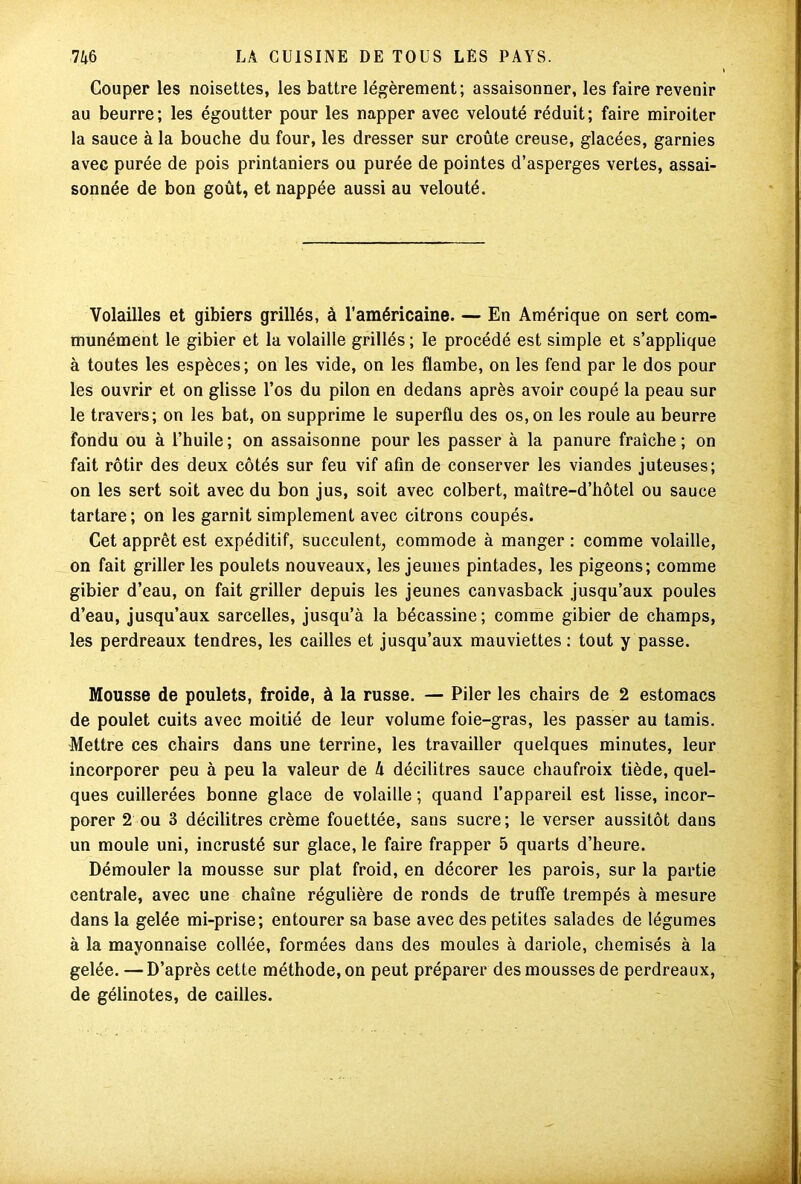 Couper les noisettes, les battre légèrement; assaisonner, les faire revenir au beurre; les égoutter pour les napper avec velouté réduit; faire miroiter la sauce à la bouche du four, les dresser sur croûte creuse, glacées, garnies avec purée de pois printaniers ou purée de pointes d’asperges vertes, assai- sonnée de bon goût, et nappée aussi au velouté. Volailles et gibiers grillés, à l’américaine. — En Amérique on sert com- munément le gibier et la volaille grillés; le procédé est simple et s’applique à toutes les espèces; on les vide, on les flambe, on les fend par le dos pour les ouvrir et on glisse l’os du pilon en dedans après avoir coupé la peau sur le travers; on les bat, on supprime le superflu des os, on les roule au beurre fondu ou à l’huile; on assaisonne pour les passer à la panure fraîche; on fait rôtir des deux côtés sur feu vif afin de conserver les viandes juteuses; on les sert soit avec du bon jus, soit avec colbert, maître-d’hôtel ou sauce tartare ; on les garnit simplement avec citrons coupés. Cet apprêt est expéditif, succulent, commode à manger : comme volaille, on fait griller les poulets nouveaux, les jeunes pintades, les pigeons; comme gibier d’eau, on fait griller depuis les jeunes canvasback jusqu’aux poules d’eau, jusqu’aux sarcelles, jusqu’à la bécassine; comme gibier de champs, les perdreaux tendres, les cailles et jusqu’aux mauviettes : tout y passe. Mousse de poulets, froide, à la russe. — Piler les chairs de 2 estomacs de poulet cuits avec moitié de leur volume foie-gras, les passer au tamis. Mettre ces chairs dans une terrine, les travailler quelques minutes, leur incorporer peu à peu la valeur de h décilitres sauce chaufroix tiède, quel- ques cuillerées bonne glace de volaille ; quand l’appareil est lisse, incor- porer 2 ou 3 décilitres crème fouettée, sans sucre; le verser aussitôt dans un moule uni, incrusté sur glace, le faire frapper 5 quarts d’heure. Démouler la mousse sur plat froid, en décorer les parois, sur la partie centrale, avec une chaîne régulière de ronds de truffe trempés à mesure dans la gelée mi-prise; entourer sa base avec des petites salades de légumes à la mayonnaise collée, formées dans des moules à dariole, chemisés à la gelée. —D’après cette méthode, on peut préparer des mousses de perdreaux, de gélinotes, de cailles.
