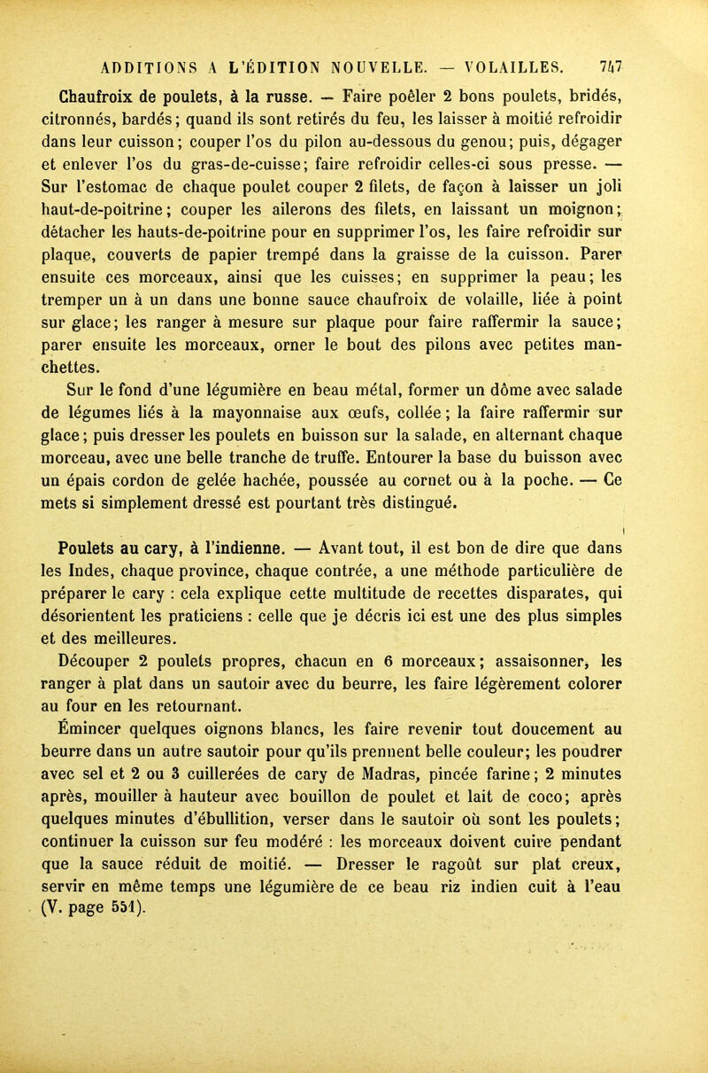 Chaufroix de poulets, à la russe. — Faire poêler 2 bons poulets, bridés, citronnés, bardés; quand ils sont retirés du feu, les laisser à moitié refroidir dans leur cuisson; couper l’os du pilon au-dessous du genou; puis, dégager et enlever l’os du gras-de-cuisse; faire refroidir celles-ci sous presse. — Sur l’estomac de chaque poulet couper 2 filets, de façon à laisser un joli haut-de-poitrine; couper les ailerons des filets, en laissant un moignon; détacher les hauts-de-poitrine pour en supprimer l’os, les faire refroidir sur plaque, couverts de papier trempé dans la graisse de la cuisson. Parer ensuite ces morceaux, ainsi que les cuisses; en supprimer la peau; les tremper un à un dans une bonne sauce chaufroix de volaille, liée à point sur glace; les ranger à mesure sur plaque pour faire raffermir la sauce; parer ensuite les morceaux, orner le bout des pilons avec petites man- chettes. Sur le fond d’une légumière en beau métal, former un dôme avec salade de légumes liés à la mayonnaise aux œufs, collée ; la faire raffermir sur glace ; puis dresser les poulets en buisson sur la salade, en alternant chaque morceau, avec une belle tranche de truffe. Entourer la base du buisson avec un épais cordon de gelée hachée, poussée au cornet ou à la poche. — Ce mets si simplement dressé est pourtant très distingué. ! Poulets au cary, à l’indienne. — Avant tout, il est bon de dire que dans les Indes, chaque province, chaque contrée, a une méthode particulière de préparer le cary : cela explique cette multitude de recettes disparates, qui désorientent les praticiens : celle que je décris ici est une des plus simples et des meilleures. Découper 2 poulets propres, chacun en 6 morceaux; assaisonner* les ranger à plat dans un sautoir avec du beurre, les faire légèrement colorer au four en les retournant. Émincer quelques oignons blancs, les faire revenir tout doucement au beurre dans un autre sautoir pour qu’ils prennent belle couleur; les poudrer avec sel et 2 ou 3 cuillerées de cary de Madras, pincée farine ; 2 minutes après, mouiller à hauteur avec bouillon de poulet et lait de coco; après quelques minutes d’ébullition, verser dans le sautoir où sont les poulets ; continuer la cuisson sur feu modéré : les morceaux doivent cuire pendant que la sauce réduit de moitié. — Dresser le ragoût sur plat creux, servir en même temps une légumière de ce beau riz indien cuit à l’eau (Y. page 551).