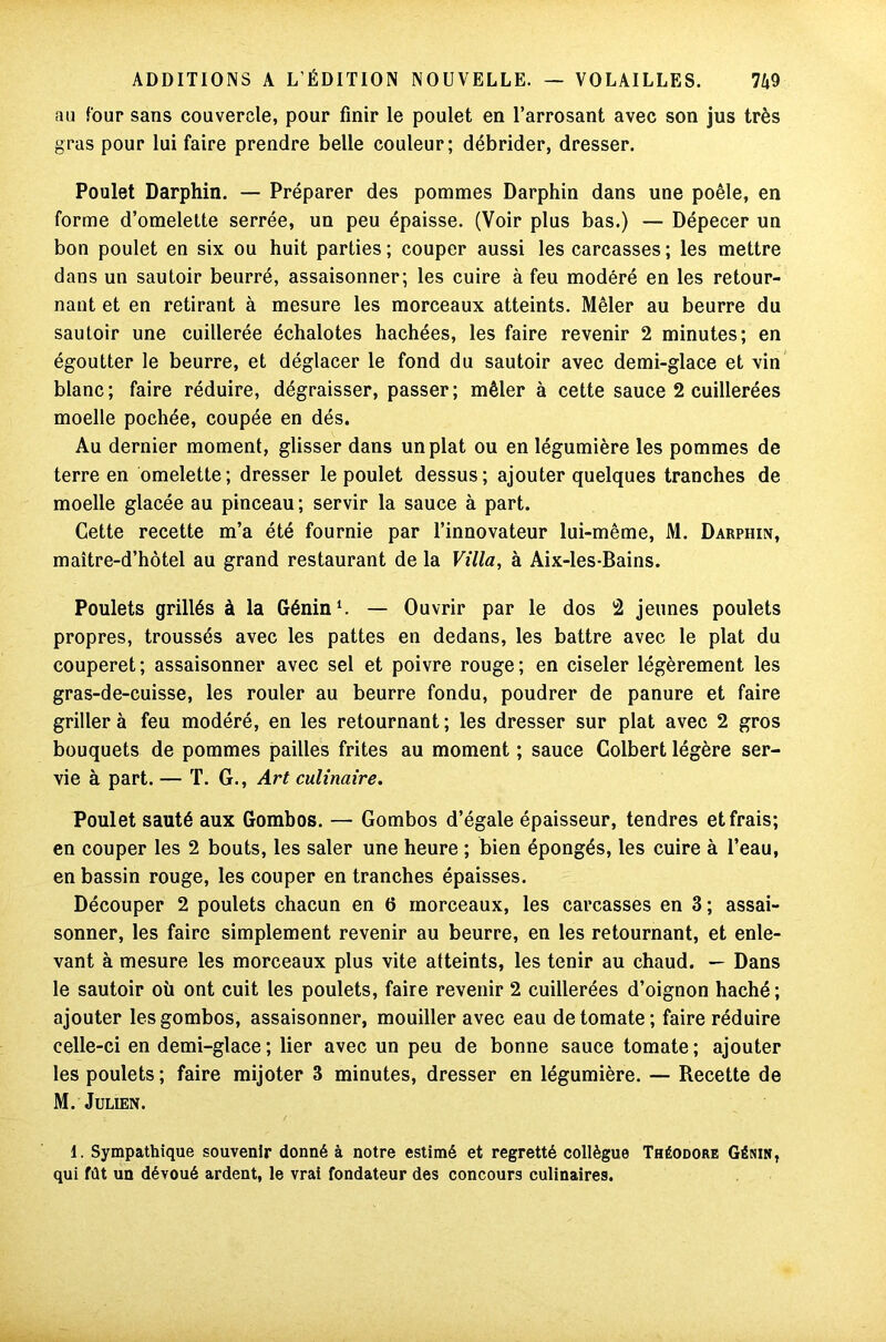 au four sans couvercle, pour finir le poulet en l’arrosant avec son jus très gras pour lui faire prendre belle couleur; débrider, dresser. Poulet Darphin. — Préparer des pommes Darphin dans une poêle, en forme d’omelette serrée, un peu épaisse. (Voir plus bas.) — Dépecer un bon poulet en six ou huit parties; couper aussi les carcasses; les mettre dans un sautoir beurré, assaisonner; les cuire à feu modéré en les retour- nant et en retirant à mesure les morceaux atteints. Mêler au beurre du sautoir une cuillerée échalotes hachées, les faire revenir 2 minutes; en égoutter le beurre, et déglacer le fond du sautoir avec demi-glace et vin blanc; faire réduire, dégraisser, passer; mêler à cette sauce 2 cuillerées moelle pochée, coupée en dés. Au dernier moment, glisser dans un plat ou en légumière les pommes de terre en omelette; dresser le poulet dessus; ajouter quelques tranches de moelle glacée au pinceau ; servir la sauce à part. Cette recette m’a été fournie par l’innovateur lui-même, M. Darphin, maître-d’hôtel au grand restaurant de la Villa, à Aix-les-Bains. Poulets grillés à la Génin1. — Ouvrir par le dos 2 jeunes poulets propres, troussés avec les pattes en dedans, les battre avec le plat du couperet; assaisonner avec sel et poivre rouge; en ciseler légèrement les gras-de-cuisse, les rouler au beurre fondu, poudrer de panure et faire griller à feu modéré, en les retournant ; les dresser sur plat avec 2 gros bouquets de pommes pailles frites au moment ; sauce Colbert légère ser- vie à part. — T. G., Art culinaire. Poulet sauté aux Gombos. — Gombos d’égale épaisseur, tendres et frais; en couper les 2 bouts, les saler une heure ; bien épongés, les cuire à l’eau, en bassin rouge, les couper en tranches épaisses. Découper 2 poulets chacun en 6 morceaux, les carcasses en 3; assai- sonner, les faire simplement revenir au beurre, en les retournant, et enle- vant à mesure les morceaux plus vite atteints, les tenir au chaud. — Dans le sautoir où ont cuit les poulets, faire revenir 2 cuillerées d’oignon haché ; ajouter les gombos, assaisonner, mouiller avec eau de tomate; faire réduire celle-ci en demi-glace; lier avec un peu de bonne sauce tomate; ajouter les poulets ; faire mijoter 3 minutes, dresser en légumière. — Recette de M. Julien. 1. Sympathique souvenir donné à notre estimé et regretté collègue Théodore Génin, qui fût un dévoué ardent, le vrai fondateur des concours culinaires.