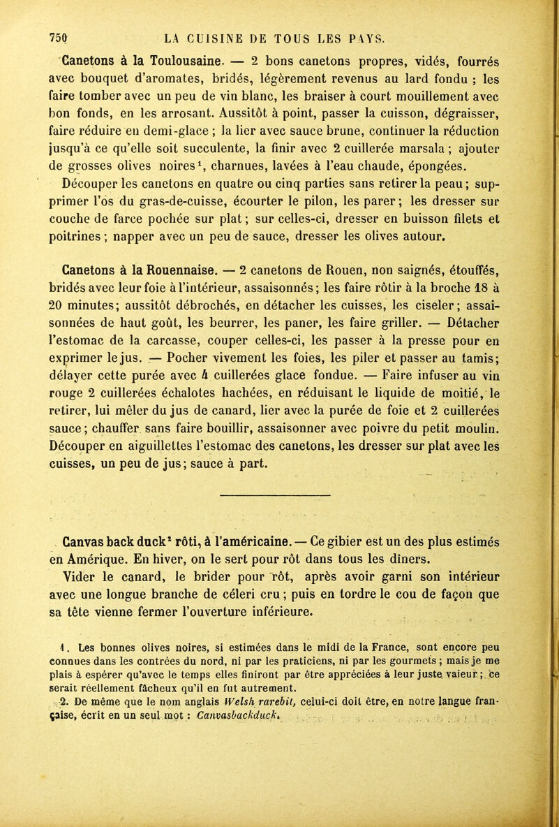 Canetons à la Toulousaine. — 2 bons canetons propres, vidés, fourrés avec bouquet d’aromates, bridés, légèrement revenus au lard fondu ; les faire tomber avec un peu de vin blanc, les braiser à court mouillement avec bon fonds, en les arrosant. Aussitôt à point, passer la cuisson, dégraisser, faire réduire en demi-glace ; la lier avec sauce brune, continuer la réduction jusqu’à ce qu’elle soit succulente, la finir avec 2 cuillerée marsala ; ajouter de grosses olives noires1 2, charnues, lavées à l’eau chaude, épongées. Découper les canetons en quatre ou cinq parties sans retirer la peau; sup- primer l’os du gras-de-cuisse, écourter le pilon, les parer ; les dresser sur couche de farce pochée sur plat ; sur celles-ci, dresser en buisson filets et poitrines ; napper avec un peu de sauce, dresser les olives autour. Canetons à la Rouennaise. — 2 canetons de Rouen, non saignés, étouffés, bridés avec leur foie à l’intérieur, assaisonnés; les faire rôtir à la broche 18 à 20 minutes; aussitôt débrochés, en détacher les cuisses, les ciseler; assai- sonnées de haut goût, les beurrer, les paner, les faire griller. — Détacher l’estomac de la carcasse, couper celles-ci, les passer à la presse pour en exprimer le jus. — Pocher vivement les foies, les piler et passer au tamis; délayer cette purée avec h cuillerées glace fondue. — Faire infuser au vin rouge 2 cuillerées échalotes hachées, en réduisant le liquide de moitié, le retirer, lui mêler du jus de canard, lier avec la purée de foie et 2 cuillerées sauce; chauffer sans faire bouillir, assaisonner avec poivre du petit moulin. Découper en aiguillettes l’estomac des canetons, les dresser sur plat avec les cuisses, un peu de jus; sauce à part. Canvas back duck* rôti, à l’américaine. — Ce gibier est un des plus estimés en Amérique. En hiver, on le sert pour rôt dans tous les dîners. Vider le canard, le brider pour “rôt, après avoir garni son intérieur avec une longue branche de céleri cru ; puis en tordre le cou de façon que sa tête vienne fermer l’ouverture inférieure. 1. Les bonnes olives noires, si estimées dans le midi de la France, sont encore peu connues dans les contrées du nord, ni par les praticiens, ni par les gourmets ; mais je me plais à espérer qu’avec le temps elles finiront par être appréciées à leur juste, vaieur ; Ce serait réellement fâcheux qu’il en fut autrement. 2. De même que le nom anglais Welsh rarebit, celui-ci doit être, en notre langue fran- çaise, écrit en un seul mot : Canvasbacliduckt
