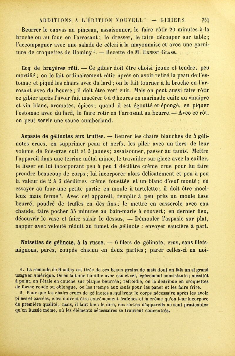 Beurrer le canvas au pinceau, assaisonner, le faire rôtir 20 minutes à la broche ou au four en l’arrosant; le dresser, le faire découper sur table ; l’accompagner avec une salade de céleri à la mayonnaise et avec une garni- ture de croquettes de Hominy1. — Recette de M. Ernest Glass. Coq de bruyères rôti. — Ce gibier doit être choisi jeune et tendre, peu mortifié ; on le fait ordinairement rôtir après en avoir retiré la peau de l’es- tomac et piqué les chairs avec du lard ; on le fait tourner à la broche en l’ar- rosant avec du beurre ; il doit être vert cuit. Mais on peut aussi faire rôtir ce gibier après l’avoir fait macérer 5 à 6 heures en marinade cuite au vinaigre et vin blanc, aromates, épices; quand il est égoutté et épongé, en piquer l’estomac avec du lard, le faire rôtir en l’arrosant au beurre.— Avec ce rôt, on peut servir une sauce Cumberland. Aspasie de gélinotes aux truffes. — Retirer les chairs blanches de 4 géli- notes crues, en supprimer peau et nerfs, les piler avec un tiers de leur volume de foie-gras cuit et 6 jaunes; assaisonner, passer au tamis. Mettre l’appareil dans une terrine métal mince, le travailler sur glace avec la cuiller, le lisser en lui incorporant peu à peu 1 décilitre crème crue pour lui faire prendre beaucoup de corps ; lui incorporer alors délicatement et peu à peu la valeur de 2 à 3 décilitres crème fouettée et un blanc d’œuf monté ; eu essayer au four une petite partie en moule à tartelette ; il doit être moel- leux mais ferme2. Avec cet appareil, remplir à peu près un moule lisse beurré, poudré de truffes en dés fins ; le mettre en casserole avec eau chaude, faire pocher 35 minutes au bain-marie à couvert; en dernier lieu, découvrir le vase et faire saisir le dessus, — Démouler l’aspasie sur plat, napper avec velouté réduit au fumet de gélinote : envoyer saucière à part. Noisettes de gélinote, à la russe. — 6 filets de gélinote, crus, sans filets- mignons, parés, coupés chacun en deux parties ; parer celles-ci en noi- 1. La semoule de Hominy est tirée de ces beaux grains de maïs dont on fait un si grand usage en Amérique. On en fait une bouillie avec eau et sel, légèrement consistante ; aussitôt à point, on l’étale en couche sur plaque beurrée; refroidie, on la distribue en croquettes de forme ronde ou oblongue, on les trempe aux œufs pour les paner et les faire frire. 2. Pour que les chairs crues de gélinotes acquièrent le corps nécessaire après les avoir pilées et passées, elles doivent être extrêmement fraîches et la crème qu’on leur incorpore de première qualité ; mais, il faut bien le dire, ces sortes d’appareils ne sont praticables qu’en Russie même, où les éléments nécessaires se trouvent concentrés»