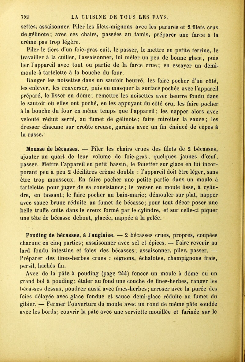 settes, assaisonner. Piler les filets-mignons avec les parures et 2 filets crus de gélinote ; avec ces chairs, passées au tamis, préparer une farce à la crème pas trop légère. Piler le tiers d’un foie-gras cuit, le passer, le mettre en petite terrine, le travailler à la cuiller, l’assaisonner, lui mêler un peu de bonne glace, puis lier l’appareil avec tout ou partie de la farce crue; en essayer un demi- moule à tartelette à la bouche du four. Ranger les noisettes dans un sautoir beurré, les faire pocher d’un côté, les enlever, les renverser, puis en masquer la surface pochée avec l’appareil préparé, le lisser en dôme; remettre les noisettes avec beurre fondu dans le sautoir où elles ont poché, en les appuyant du côté cru, les faire pocher à la bouche du four en même temps que l’appareil ; les napper alors avec velouté réduit serré, au fumet de gélinote ; faire miroiter la sauce ; les dresser chacune sur croûte creuse, garnies avec un fin émincé de cèpes à la russe. Mousse de bécasses. — Piler les chairs crues des filets de 2 bécasses, ajouter un quart de leur volume de foie-gras, quelques jaunes d’œuf, passer. Mettre l’appareil en petit bassin, le fouetter sur glace en lui incor- porant peu à peu 2 décilitres crème double : l’appareil doit être léger, sans être trop mousseux. En faire pocher une petite partie dans un moule à tartelette pour juger de sa consistance ; le verser en moule lisse, à cylin- dre, en tassant; le faire pocher au bain-marie; démouler sur plat, napper avec sauce brune réduite au fumet de bécasse ; pour tout décor poser une belle truffe cuite dans le creux formé par le cylindre, et sur celle-ci piquer une tête de bécasse debout, glacée, nappée à la gelée. Pouding de bécasses, à l’anglaise. — 2 bécasses crues, propres, coupées chacune en cinq parties; assaisonner avec sel et épices. — Faire revenir au lard fondu intestins et foies des bécasses; assaisonner, piler, passer. — Préparer des fines-herbes crues : oignons, échalotes, champignons frais, persil, hachés fin. Avec de la pâte à pouding (page 2hh) foncer un moule à dôme ou un grand bol à pouding; étaler au fond une couche de fines-herbes, ranger les bécasses dessus, poudrer aussi avec fines-herbes; arroser avec la purée des foies délayée avec glace fondue et sauce demi-glace réduite au fumet du gibier. — Fermer l’ouverture du moule avec un rond de même pâte soudée avec les bords; couvrir la pâte avec une serviette mouillée et farinée sur le