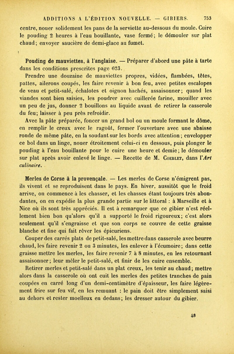 centre, nouer solidement les pans de la serviette au-dessous du moule. Cuire le pouding 2 heures à l’eau bouillante, vase fermé; le démouler sur plat chaud ; envoyer saucière de demi-glace au fumet. t Pouding de mauviettes, à l’anglaise. — Préparer d’abord une pâte à tarte dans les conditions prescrites page 623. Prendre une douzaine de mauviettes propres, vidées, flambées, tètes, pattes, ailerons coupés, les faire revenir à bon feu, avec petites escalopes de veau et petit-salé, échalotes et oignon hachés, assaisonner; quand les viandes sont bien saisies, les poudrer avec cuillerée farine, mouiller avec un peu de jus, donner 2 bouillons au liquide avant de retirer la casserole du feu; laisser à peu près refroidir. Avec la pâte préparée, foncer un grand bol ou un moule formant le dôme, en remplir le creux avec le ragoût, fermer l’ouverture avec une abaisse ronde de même pâte, en la soudant sur les bords avec attention; envelopper ce bol dans un linge, nouer étroitement celui-ci en dessous, puis plonger le pouding à l’eau bouillante pour le cuire une heure et demie ; le démouler sur plat après avoir enlevé le linge. — Recette de M. Coeblet, dans Y Art culinaire. Merles de Corse à la provençale. — Les merles de Corse n’émigrent pas, ils vivent et se reproduisent dans le pays. En hiver, aussitôt que le froid arrive, on commence à les chasser, et les chasses étant toujours très abon- dantes, on en expédie la plus grande partie sur le littoral : à Marseille et à Nice où ils sont très appréciés. Il est à remarquer que ce gibier n’est réel- lement bien bon qu’alors qu’il a supporté le froid rigoureux; c’est alors seulement qu’il s’engraisse et que son corps se couvre de cette graisse blanche et fine qui fait rêver les épicuriens. Couper des carrés plats de petit-salé, les mettre dans casserole avec beurre chaud, les faire revenir 2 ou 3 minutes, les enlever à l’écumoire; dans cette graisse mettre les merles, les faire revenir 7 à 8 minutes, en les retournant assaisonner; leur mêler le petit-salé, et finir de les cuire ensemble. Retirer merles et petit-salé dans un plat creux, les tenir au chaud; mettre alors dans la casserole où ont cuit les merles des petites tranches de pain coupées en carré long d’un demi-centimètre d’épaisseur, les faire légère- ment frire sur feu vif, en les remuant : le pain doit être simplement saisi au dehors et rester moelleux en dedans; les dresser autour du gibier. A3