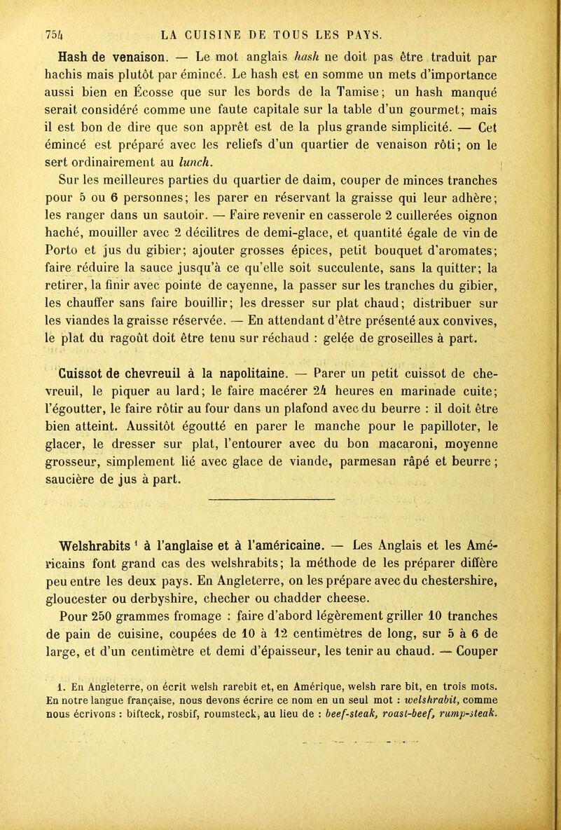 Hash de venaison. — Le mot anglais hash ne doit pas être traduit par hachis mais plutôt par émincé. Le hash est en somme un mets d’importance aussi bien en Écosse que sur les bords de la Tamise ; un hash manqué serait considéré comme une faute capitale sur la table d’un gourmet; mais il est bon de dire que son apprêt est de la plus grande simplicité. — Cet émincé est préparé avec les reliefs d’un quartier de venaison rôti; on le sert ordinairement au lunch. Sur les meilleures parties du quartier de daim, couper de minces tranches pour 5 ou 6 personnes; les parer en réservant la graisse qui leur adhère; les ranger dans un sautoir. — Faire revenir en casserole 2 cuillerées oignon haché, mouiller avec 2 décilitres de demi-glace, et quantité égale de vin de Porto et jus du gibier; ajouter grosses épices, petit bouquet d’aromates; faire réduire la sauce jusqu’à ce qu’elle soit succulente, sans la quitter; la retirer, la finir avec pointe de cayenne, la passer sur les tranches du gibier, les chauffer sans faire bouillir; les dresser sur plat chaud; distribuer sur les viandes la graisse réservée. — En attendant d’être présenté aux convives, le plat du ragoût doit être tenu sur réchaud : gelée de groseilles à part. Cuissot de chevreuil à la napolitaine. — Parer un petit cuissot de che- vreuil, le piquer au lard; le faire macérer 24 heures en marinade cuite; l’égoutter, le faire rôtir au four dans un plafond avec du beurre : il doit être bien atteint. Aussitôt égoutté en parer le manche pour le papilloter, le glacer, le dresser sur plat, l’entourer avec du bon macaroni, moyenne grosseur, simplement lié avec glace de viande, parmesan râpé et beurre ; saucière de jus à part. Welshrabits 1 à l’anglaise et à l’américaine. — Les Anglais et les Amé- ricains font grand cas des welshrabits; la méthode de les préparer diffère peu entre les deux pays. En Angleterre, on les prépare avec du chestershire, gloucester ou derbyshire, checher ou chadder cheese. Pour 250 grammes fromage : faire d’abord légèrement griller 10 tranches de pain de cuisine, coupées de 10 à 12 centimètres de long, sur 5 à 6 de large, et d’un centimètre et demi d’épaisseur, les tenir au chaud. — Couper 1. En Angleterre, on écrit welsh rarebit et, en Amérique, welsh rare bit, en trois mots. En notre langue française, nous devons écrire ce nom en un seul mot : welshrabit, comme nous écrivons : bifteck, rosbif, roumsteck* au lieu de : beef-steak, roasl-beef, rump-steak.