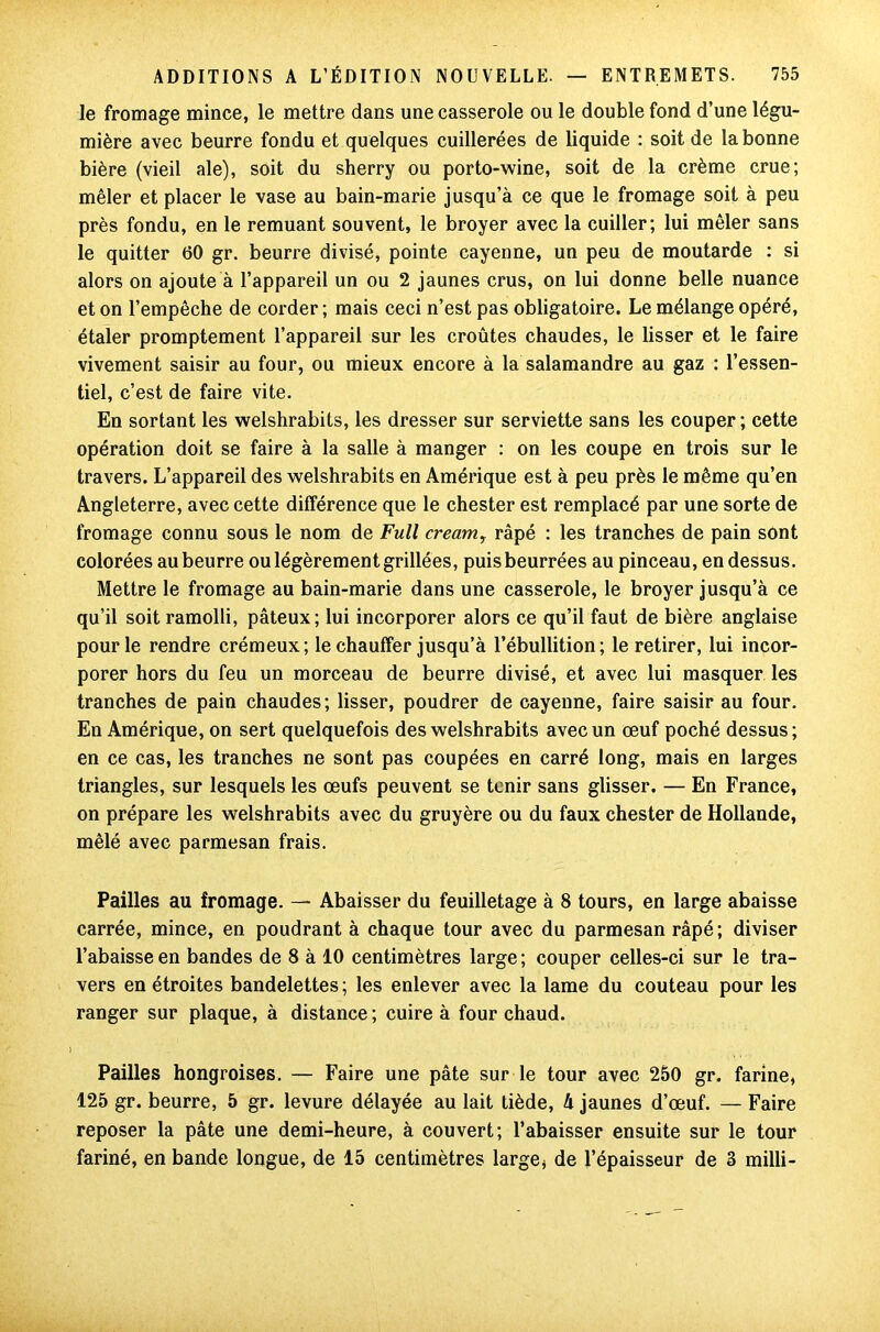 le fromage mince, le mettre dans une casserole ou le double fond d’une légu- mière avec beurre fondu et quelques cuillerées de liquide : soit de la bonne bière (vieil ale), soit du sherry ou porto-wine, soit de la crème crue; mêler et placer le vase au bain-marie jusqu’à ce que le fromage soit à peu près fondu, en le remuant souvent, le broyer avec la cuiller; lui mêler sans le quitter 60 gr. beurre divisé, pointe cayenne, un peu de moutarde : si alors on ajoute à l’appareil un ou 2 jaunes crus, on lui donne belle nuance et on l’empêche de corder; mais ceci n’est pas obligatoire. Le mélange opéré, étaler promptement l’appareil sur les croûtes chaudes, le lisser et le faire vivement saisir au four, ou mieux encore à la salamandre au gaz : l’essen- tiel, c’est de faire vite. En sortant les welshrabits, les dresser sur serviette sans les couper; cette opération doit se faire à la salle à manger : on les coupe en trois sur le travers. L’appareil des welshrabits en Amérique est à peu près le même qu’en Angleterre, avec cette différence que le chester est remplacé par une sorte de fromage connu sous le nom de Full cream, râpé : les tranches de pain sont colorées au beurre ou légèrement grillées, puisbeurrées au pinceau, en dessus. Mettre le fromage au bain-marie dans une casserole, le broyer jusqu’à ce qu’il soit ramolli, pâteux; lui incorporer alors ce qu’il faut de bière anglaise pour le rendre crémeux; le chauffer jusqu’à l’ébullition; le retirer, lui incor- porer hors du feu un morceau de beurre divisé, et avec lui masquer les tranches de pain chaudes; lisser, poudrer de cayenne, faire saisir au four. En Amérique, on sert quelquefois des welshrabits avec un œuf poché dessus ; en ce cas, les tranches ne sont pas coupées en carré long, mais en larges triangles, sur lesquels les œufs peuvent se tenir sans glisser. — En France, on prépare les welshrabits avec du gruyère ou du faux chester de Hollande, mêlé avec parmesan frais. Pailles au fromage. — Abaisser du feuilletage à 8 tours, en large abaisse carrée, mince, en poudrant à chaque tour avec du parmesan râpé; diviser l’abaisse en bandes de 8 à 10 centimètres large; couper celles-ci sur le tra- vers en étroites bandelettes; les enlever avec la lame du couteau pour les ranger sur plaque, à distance; cuire à four chaud. Pailles hongroises. — Faire une pâte sur le tour avec 250 gr. farine, 125 gr. beurre, 5 gr. levure délayée au lait tiède, 4 jaunes d’œuf. — Faire reposer la pâte une demi-heure, à couvert; l’abaisser ensuite sur le tour fariné, en bande longue, de 15 centimètres large, de l’épaisseur de 3 milli-