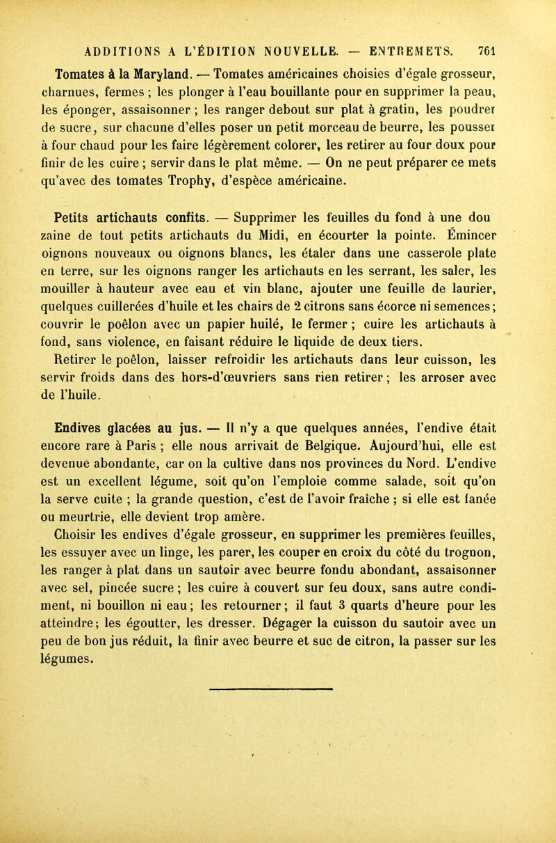 Tomates à la Maryland. — Tomates américaines choisies d’égale grosseur, charnues, fermes ; les plonger à l’eau bouillante pour en supprimer la peau, les éponger, assaisonner ; les ranger debout sur plat à gratin, les poudrer de sucre, sur chacune d’elles poser un petit morceau de beurre, les pousser à four chaud pour les faire légèrement colorer, les retirer au four doux pour finir de les cuire ; servir dans le plat même. — On ne peut préparer ce mets qu’avec des tomates Trophy, d’espèce américaine. Petits artichauts confits. — Supprimer les feuilles du fond à une dou zaine de tout petits artichauts du Midi, en écourter la pointe. Émincer oignons nouveaux ou oignons blancs, les étaler dans une casserole plate en terre, sur les oignons ranger les artichauts en les serrant, les saler, les mouiller à hauteur avec eau et vin blanc, ajouter une feuille de laurier, quelques cuillerées d’huile et les chairs de 2 citrons sans écorce ni semences; couvrir le poêlon avec un papier huilé, le fermer ; cuire les artichauts à fond, sans violence, en faisant réduire le liquide de deux tiers. Retirer le poêlon, laisser refroidir les artichauts dans leur cuisson, les servir froids dans des hors-d’œuvriers sans rien retirer ; les arroser avec de l’huile. Endives glacées au jus. — Il n’y a que quelques années, l’endive était encore rare à Paris ; elle nous arrivait de Belgique. Aujourd’hui, elle est devenue abondante, car on la cultive dans nos provinces du Nord. L’endive est un excellent légume, soit qu’on l’emploie comme salade, soit qu’on la serve cuite ; la grande question, c’est de l’avoir fraîche ; si elle est fanée ou meurtrie, elle devient trop amère. Choisir les endives d’égale grosseur, en supprimer les premières feuilles, les essuyer avec un linge, les parer, les couper en croix du côté du trognon, les ranger à plat dans un sautoir avec beurre fondu abondant, assaisonner avec sel, pincée sucre ; les cuire à couvert sur feu doux, sans autre condi- ment, ni bouillon ni eau ; les retourner ; il faut 3 quarts d’heure pour les atteindre ; les égoutter, les dresser. Dégager la cuisson du sautoir avec un peu de bon jus réduit, la finir avec beurre et suc de citron, la passer sur les légumes.