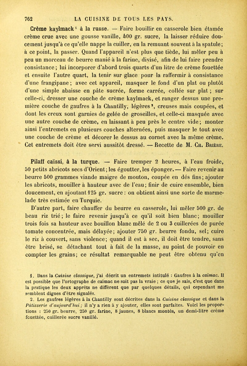 Crème kaylmack1 2 à la russe. — Faire bouillir en casserole bien étamée crème crue avec une gousse vanille, âOO gr. sucre, la laisser réduire dou- cement jusqu’à ce qu’elle nappe la cuiller, en la remuant souvent à la spatule; à ce point, la passer. Quand l’appareil n’est plus que tiède, lui mêler peu à peu un morceau de beurre manié à la farine, divisé, afin de lui faire prendre consistance ; lui incorporer d’abord trois quarts d’un litre de crème fouettée et ensuite l’autre quart, la tenir sur glace pour la raffermir à consistance d’une frangipane ; avec cet appareil, masquer le fond d’un plat ou plutôt d’une simple abaisse en pâte sucrée, forme carrée, collée sur plat ; sur celle-ci, dresser une couche de crème kaylmack, et ranger dessus une pre- mière couche de gaufres à la Chantilly, légères *, creuses mais coupées, et dont les creux sont garnies de gelée de groseilles, et celle-ci masquée avec une autre couche de crème, en laissant à peu près le centre vide ; monter ainsi l’entremets en plusieurs couches alternées, puis masquer le tout avec une couche de crème et décorer le dessus au cornet avec la même crème. Cet entremets doit être servi aussitôt dressé. — Recette de M. Ch. Brière. Pilaff caïssi, à la turque. — Faire tremper 2 heures, à l’eau froide, 50 petits abricots secs d’Orient; les égoutter, les éponger.— Faire revenir au beurre 500 grammes viande maigre de mouton, coupée en dés fins; ajouter les abricots, mouiller à hauteur avec de l’eau; finir de cuire ensemble, bien doucement, en ajoutant 4 25 gr. sucre : on obtient ainsi une sorte de marme- lade très estimée en Turquie. D’autre part, faire chauffer du beurre en casserole, lui mêler 500 gr. de beau riz trié; le faire revenir jusqu’à ce qu’il soit bien blanc; mouiller trois fois sa hauteur avec bouillon blanc mêlé de 2 ou 3 cuillerées de purée tomate concentrée, mais délayée; ajouter 750 gr. beurre fondu, sel; cuire le riz à couvert, sans violence; quand il est à sec, il doit être tendre, sans être brisé, se détachant tout à fait de la masse, au point de pouvoir en compter les grains; ce résultat remarquable ne peut être obtenu qu’en 1. Dans la Cuisine classique, j’ai décrit un entremets intitulé : Gaufres à la caïmac. Il est possible que l’ortographe de caïmac ne soit pas la vraie ; ce que je sais, c’est que dans la pratique les deux apprêts ne diffèrent que par quelques détails, qui cependant me semblent dignes d’être signalés. 2. Les gaufres légères à la Chantilly sont décrites dans la Cuisine classique et dans la Pâtisserie d’aujourd’hui ; il n’y a rien à y ajouter, elles sont parfaites. Voici les propor- tions : 250 gr. beurre, 250 gr. farine, 8 jaunes, 8 blancs montés, un demi-litre crème fouettée, cuillerée sucre vanillé.