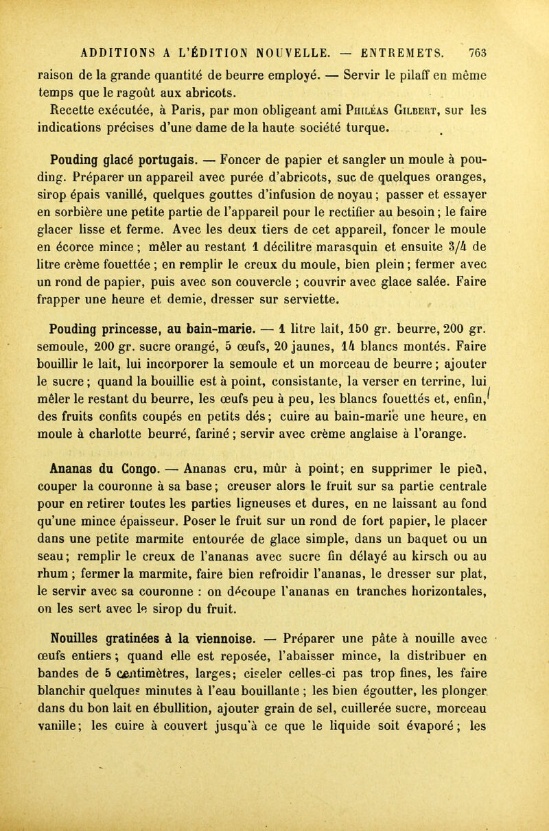 raison de la grande quantité de beurre employé. — Servir le pilaff en même temps que le ragoût aux abricots. Recette exécutée, à Paris, par mon obligeant ami Philéas Gilbert, sur les indications précises d’une dame de la haute société turque. Pouding glacé portugais. — Foncer de papier et sangler un moule à pou- ding. Préparer un appareil avec purée d’abricots, suc de quelques oranges, sirop épais vanillé, quelques gouttes d’infusion de noyau ; passer et essayer en sorbière une petite partie de l’appareil pour le rectifier au besoin ; le faire glacer lisse et ferme. Avec les deux tiers de cet appareil, foncer le moule en écorce mince ; mêler au restant 1 décilitre marasquin et ensuite 3/A de litre crème fouettée ; en remplir le creux du moule, bien plein ; fermer avec un rond de papier, puis avec son couvercle ; couvrir avec glace salée. Faire frapper une heure et demie, dresser sur serviette. Pouding princesse, au bain-marie. — 1 litre lait, 150 gr. beurre, 200 gr. semoule, 200 gr. sucre orangé, 5 œufs, 20 jaunes, 14 blancs montés. Faire bouillir le lait, lui incorporer la semoule et un morceau de beurre; ajouter le sucre ; quand la bouillie est à point, consistante, la verser en terrine, lui mêler le restant du beurre, les œufs peu à peu, les blancs fouettés et, enfin,^ des fruits confits coupés en petits dés; cuire au bain-marie une heure, en moule à charlotte beurré, fariné ; servir avec crème anglaise à l’orange. Ananas du Congo. — Ananas cru, mûr à point; en supprimer le pied, couper la couronne à sa base ; creuser alors le fruit sur sa partie centrale pour en retirer toutes les parties ligneuses et dures, en ne laissant au fond qu’une mince épaisseur. Poser le fruit sur un rond de fort papier, le placer dans une petite marmite entourée de glace simple, dans un baquet ou un seau; remplir le creux de l’ananas avec sucre fin délayé au kirsch ou au rhum ; fermer la marmite, faire bien refroidir l’ananas, le dresser sur plat, le servir avec sa couronne : on découpe l’ananas en tranches horizontales, on les sert avec le sirop du fruit. Nouilles gratinées à la viennoise. — Préparer une pâte à nouille avec œufs entiers ; quand elle est reposée, l’abaisser mince, la distribuer en bandes de 5 centimètres, larges; ciseler celles-ci pas trop fines, les faire blanchir quelques minutes à l’eau bouillante ; les bien égoutter, les plonger dans du bon lait en ébullition, ajouter grain de sel, cuillerée sucre, morceau vanille ; les cuire à couvert jusqu’à ce que le liquide soit évaporé ; les
