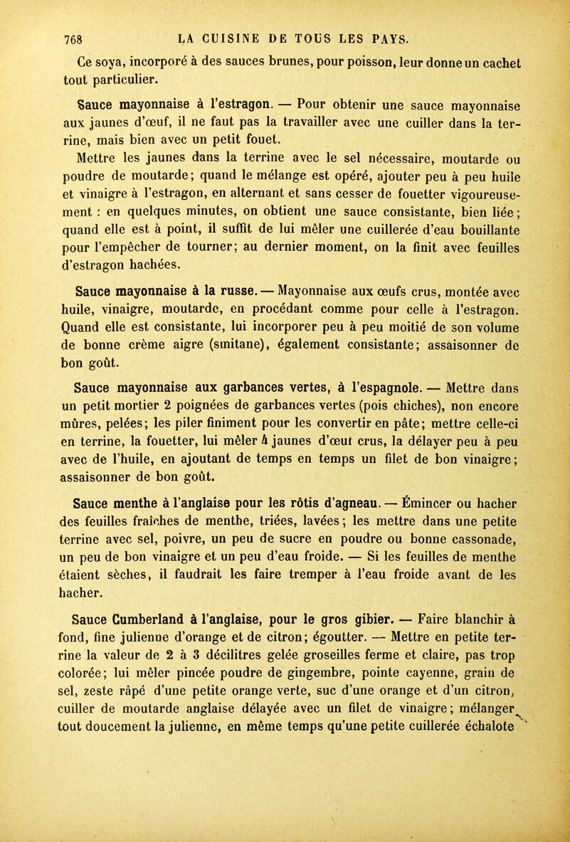 Ce soya, incorporé à des sauces brunes, pour poisson, leur donne un cachet tout particulier. Sauce mayonnaise à l’estragon. — Pour obtenir une sauce mayonnaise aux jaunes d’œuf, il ne faut pas la travailler avec une cuiller dans la ter- rine, mais bien avec un petit fouet. Mettre les jaunes dans la terrine avec le sel nécessaire, moutarde ou poudre de moutarde; quand le mélange est opéré, ajouter peu à peu huile et vinaigre à l’estragon, en alternant et sans cesser de fouetter vigoureuse- ment : en quelques minutes, on obtient une sauce consistante, bien liée ; quand elle est à point, il suffit de lui mêler une cuillerée d’eau bouillante pour l’empêcher de tourner; au dernier moment, on la finit avec feuilles d’estragon hachées. Sauce mayonnaise à la russe. — Mayonnaise aux œufs crus, montée avec huile, vinaigre, moutarde, en procédant comme pour celle à l’estragon. Quand elle est consistante, lui incorporer peu à peu moitié de son volume de bonne crème aigre (smitane), également consistante; assaisonner de bon goût. Sauce mayonnaise aux garbances vertes, à l’espagnole. — Mettre dans un petit mortier 2 poignées de garbances vertes (pois chiches), non encore mûres, pelées; les piler Uniment pour les convertir en pâte; mettre celle-ci en terrine, la fouetter, lui mêler A jaunes d’œut crus, la délayer peu à peu avec de l’huile, en ajoutant de temps en temps un filet de bon vinaigre ; assaisonner de bon goût. Sauce menthe à l’anglaise pour les rôtis d’agneau. — Émincer ou hacher des feuilles fraîches de menthe, triées, lavées ; les mettre dans une petite terrine avec sel, poivre, un peu de sucre en poudre ou bonne cassonade, un peu de bon vinaigre et un peu d’eau froide. — Si les feuilles de menthe étaient sèches, il faudrait les faire tremper à l’eau froide avant de les hacher. Sauce Cumberland à l’anglaise, pour le gros gibier. — Faire blanchir à fond, fine julienne d’orange et de citron; égoutter. — Mettre en petite ter- rine la valeur de 2 à 3 décilitres gelée groseilles ferme et claire, pas trop colorée; lui mêler pincée poudre de gingembre, pointe cayenne, grain de sel, zeste râpé d’une petite orange verte, suc d’une orange et d’un citron, cuiller de moutarde anglaise délayée avec un filet de vinaigre; mélanger^ tout doucement la julienne, en même temps qu’une petite cuillerée échalote