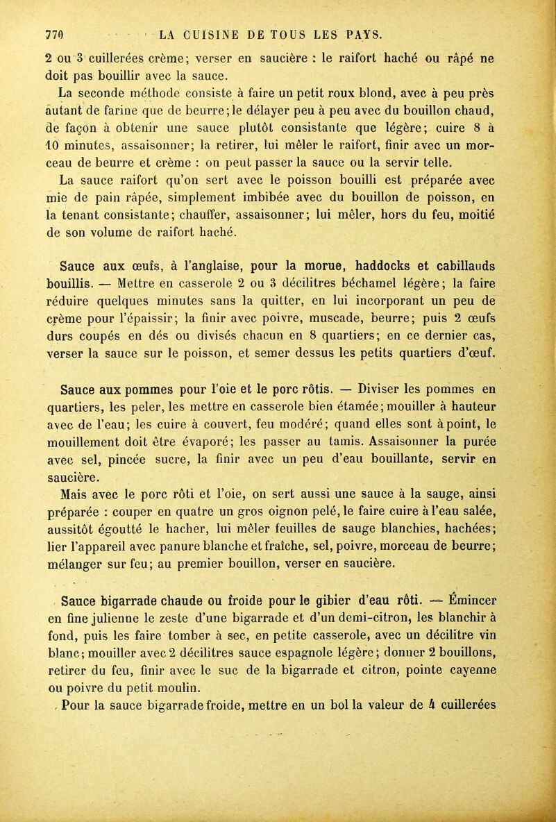 2 ou 3 cuillerées crème; verser en saucière : le raifort haché ou râpé ne doit pas bouillir avec la sauce. La seconde méthode consiste à faire un petit roux blond, avec à peu près autant de farine que de beurre;le délayer peu à peu avec du bouillon chaud, de façon à obtenir une sauce plutôt consistante que légère; cuire 8 à 10 minutes, assaisonner; la retirer, lui mêler le raifort, finir avec un mor- ceau de beurre et crème : on peut passer la sauce ou la servir telle. La sauce raifort qu’on sert avec le poisson bouilli est préparée avec mie de pain râpée, simplement imbibée avec du bouillon de poisson, en la tenant consistante; chauffer, assaisonner; lui mêler, hors du feu, moitié de son volume de raifort haché. Sauce aux œufs, à l’anglaise, pour la morue, haddocks et cabillauds bouillis. — Mettre en casserole 2 ou 3 décilitres béchamel légère; la faire réduire quelques minutes sans la quitter, en lui incorporant un peu de crème pour l’épaissir; la finir avec poivre, muscade, beurre; puis 2 œufs durs coupés en dés ou divisés chacun en 8 quartiers; en ce dernier cas, verser la sauce sur le poisson, et semer dessus les petits quartiers d’œuf. Sauce aux pommes pour l’oie et le porc rôtis. — Diviser les pommes en quartiers, les peler, les mettre en casserole bien étamée; mouiller à hauteur avec de l’eau; les cuire à couvert, feu modéré; quand elles sont à point, le mouillement doit être évaporé; les passer au tamis. Assaisonner la purée avec sel, pincée sucre, la finir avec un peu d’eau bouillante, servir en saucière. Mais avec le porc rôti et l’oie, on sert aussi une sauce à la sauge, ainsi préparée : couper en quatre un gros oignon pelé, le faire cuire à l’eau salée, aussitôt égoutté le hacher, lui mêler feuilles de sauge blanchies, hachées; lier l’appareil avec panure blanche et fraîche, sel, poivre, morceau de beurre; mélanger sur feu; au premier bouillon, verser en saucière. Sauce bigarrade chaude ou froide pour le gibier d’eau rôti. — Émincer en fine julienne le zeste d’une bigarrade et d’un demi-citron, les blanchir à fond, puis les faire tomber à sec, en petite casserole, avec un décilitre vin blanc-, mouiller avec2 décilitres sauce espagnole légère; donner 2 bouillons, retirer du feu, finir avec le suc de la bigarrade et citron, pointe cayenne ou poivre du petit moulin. , Pour la sauce bigarrade froide, mettre en un bol la valeur de k cuillerées