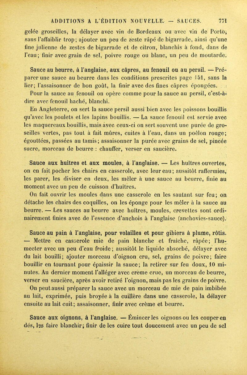 gelée groseilles, la délayer avec vin de Bordeaux ou avec vin de Porto, sans l’affaiblir trop; ajouter un peu de zeste râpé de bigarrade, ainsi qu’une fine julienne de zestes de bigarrade et de citron, blanchis à fond, dans de l’eau; finir avec grain de sel, poivre rouge ou blanc, un peu de moutarde. Sauce au beurre, à l’anglaise, aux câpres, au fenouil ou au persil. —Pré- parer une sauce au beurre dans les conditions prescrites page 151, sans la lier; l’assaisonner de bon goût, la finir avec des fines câpres épongées. Pour la sauce au fenouil on opère comme pour la sauce au persil, c’est-à- dire avec fenouil haché, blanchi. En Angleterre, on sert la sauce persil aussi bien avec les poissons bouillis qu’avec les poulets et les lapins bouillis. — La sauce fenouil est servie avec les maquereaux bouillis, mais avec ceux-ci on sert souvent une purée de gro- seilles vertes, pas tout à fait mûres, cuites à l’eau, dans un poêlon rouge; égouttées, passées au tamis; assaisonner la purée avec grains de sel, pincée sucre, morceau de beurre : chauffer, verser en saucière. Sauce aux huîtres et aux moules, à l’anglaise. — Les huîtres ouvertes, on en fait pocher les chairs en casserole, avec leur eau; aussitôt raffermies, les parer, les diviser en deux, les mêler à une sauce au beurre, finie au moment avec un peu de cuisson d’huîtres. On fait ouvrir les moules dans une casserole en les sautant sur feu; on détache les chairs des coquilles, on les éponge pour les mêler à la sauce au beurre. — Les sauces au beurre avec huîtres, moules, crevettes sont ordi- nairement finies avec de l’essence d’anchois à l’anglaise (anchovies-sauce). Sauce au pain à l’anglaise, pour volailles et pour gibiers à plume, rôtis. — Mettre en casserole mie de pain blanche et fraîche, râpée; l’hu- mecter avec un peu d’eau froide; aussitôt le liquide absorbé, délayer avec du lait bouilli; ajouter morceau d’oignon cru, sel, grains de poivre; faire bouillir en tournant pour épaissir la sauce; la retirer sur feu doux, 10 mi- nutes. Au dernier moment l’alléger avec creme crue, un morceau de beurre, verser en saucière, après avoir retiré l’oignon, mais pas les grains de poivre. On peut aussi préparer la sauce avec un morceau de mie de pain imbibée au lait, exprimée, puis broyée à la cuillère dans une casserole, la délayer ensuite au lait cuit; assaisonner, finir avec crème et beurre. Sauce aux oignons, à l’anglaise. —Émincer les oignons ou les couper en dés, Iss faire blanchir; finir de les cuire tout doucement avec un peu de sel