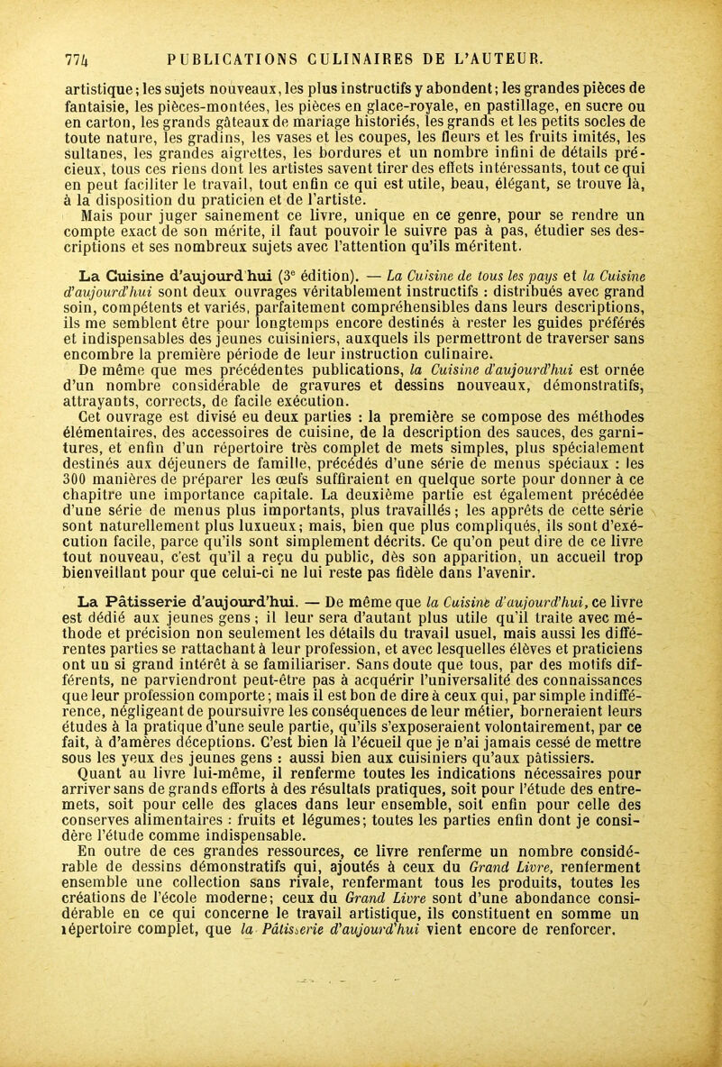 artistique ; les sujets nouveaux, les plus instructifs y abondent ; les grandes pièces de fantaisie, les pièces-montées, les pièces en glace-royale, en pastillage, en sucre ou en carton, les grands gâteaux de mariage historiés, les grands et les petits socles de toute nature, les gradins, les vases et les coupes, les fleurs et les fruits imités, les sultanes, les grandes aigrettes, les bordures et un nombre infini de détails pré- cieux, tous ces riens dont les artistes savent tirer des effets intéressants, tout ce qui en peut faciliter le travail, tout enfin ce qui est utile, beau, élégant, se trouve là, à la disposition du praticien et de l’artiste. Mais pour juger sainement ce livre, unique en ce genre, pour se rendre un compte exact de son mérite, il faut pouvoir le suivre pas à pas, étudier ses des- criptions et ses nombreux sujets avec l’attention qu’ils méritent. La Cuisine d’aujourd'hui (3e édition). — La Cuisine de tous les pays et la Cuisine d’aujourd’hui sont deux ouvrages véritablement instructifs : distribués avec grand soin, compétents et variés, parfaitement compréhensibles dans leurs descriptions, ils me semblent être pour longtemps encore destinés à rester les guides préférés et indispensables des jeunes cuisiniers, auxquels ils permettront de traverser sans encombre la première période de leur instruction culinaire. De même que mes précédentes publications, la Cuisine d’aujourd’hui est ornée d’un nombre considérable de gravures et dessins nouveaux, démonstratifs, attrayants, corrects, de facile exécution. Cet ouvrage est divisé eu deux parties : la première se compose des méthodes élémentaires, des accessoires de cuisine, de la description des sauces, des garni- tures, et enfin d’un répertoire très complet de mets simples, plus spécialement destinés aux déjeuners de famille, précédés d’une série de menus spéciaux : les 300 manières de préparer les œufs suffiraient en quelque sorte pour donner à ce chapitre une importance capitale. La deuxième partie est également précédée d’une série de menus plus importants, plus travaillés; les apprêts de cette série sont naturellement plus luxueux; mais, bien que plus compliqués, ils sont d’exé- cution facile, parce qu’ils sont simplement décrits. Ce qu’on peut dire de ce livre tout nouveau, c’est qu’il a reçu du public, dès son apparition, un accueil trop bienveillant pour que celui-ci ne lui reste pas fidèle dans l’avenir. La Pâtisserie d’aujourd’hui. — De même que la Cuisine d’aujourd’hui, ce livre est dédié aux jeunes gens ; il leur sera d’autant plus utile qu’il traite avec mé- thode et précision non seulement les détails du travail usuel, mais aussi les diffé- rentes parties se rattachant à leur profession, et avec lesquelles élèves et praticiens ont un si grand intérêt à se familiariser. Sans doute que tous, par des motifs dif- férents, ne parviendront peut-être pas à acquérir l’universalité des connaissances que leur profession comporte ; mais il est bon de dire à ceux qui, par simple indiffé- rence, négligeant de poursuivre les conséquences de leur métier, borneraient leurs études à la pratique d’une seule partie, qu’ils s’exposeraient volontairement, par ce fait, à d’amères déceptions. C’est bien là l’écueil que je n’ai jamais cessé de mettre sous les yeux des jeunes gens : aussi bien aux cuisiniers qu’aux pâtissiers. Quant au livre lui-même, il renferme toutes les indications nécessaires pour arriver sans de grands efforts à des résultats pratiques, soit pour l’étude des entre- mets, soit pour celle des glaces dans leur ensemble, soit enfin pour celle des conserves alimentaires : fruits et légumes; toutes les parties enfin dont je consi- dère l’étude comme indispensable. En outre de ces grandes ressources, ce livre renferme un nombre considé- rable de dessins démonstratifs qui, ajoutés à ceux du Grand Livre, renferment ensemble une collection sans rivale, renfermant tous les produits, toutes les créations de l’école moderne; ceux du Grand Livre sont d’une abondance consi- dérable en ce qui concerne le travail artistique, ils constituent en somme un îépertoire complet, que la Pâtisserie d'aujourd'hui vient encore de renforcer.