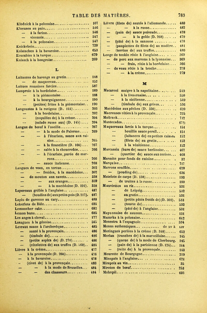 Klodnick à la polonaise , Kloeuses au pain — à la farine — viennois — à la polonaise Knickebein Kolatschen à la bavaroise Kourabies à la turque Kulasch à la hongroise L Laitances de harengs au gratin — de maquereau Laitues romaines farcies Lamproie à la bordelaise — à la piémontaise — & la bourguignonne — (petites) frites à la piémontaise.. Langoustes à la ravigote (D. 144) — à la bordelaise — (coquilles de) à la crème (salade russe aux) (D. 145) Langue de bœuf à l’oseille — — à la mode de Païenne — — à l’écarlate, sauce aux rai- sins — — à la financière (D. 166) — — salée à la choucroûte — — à l’écarlate,purée démar- rons — — sauce italienne. Langues de veau, en tortue — — froides, à la macédoine... — de mouton aux navets — — aux oranges — — à la macédoine (D. 191). Lapereaux grillés à l’anglaise — (boudins de) aux petits pois (D.217). Lapin de garenne au cary Lekerlets de Bâle Lemoncher cake Lcmon buns Les anges à cheval Lasagnes à la génoise Levraut sauce à l’archevêque — sauté à la provençale — (timbale de) — (petits aspics de) (D. 270) — (côtelettes de) aux truffes (D. 2G9}.. Lièvre à la crème — à la provençale (D. 266) à la bavaroise — (civet de) à la provençale — — à la mode de Bruxelles... — — des chasseurs .. Lièvre (filets de) sautés à l’allemande 480 — „ — à la russe 482 — (pain de) sauce poivrade 478 — — à la gelée (D. 268) 479 — (pâté de) à la saxonne 478 — (paupiettes de filets de) au madère.. 481 — (terrine de) aux truffes 480 Longe de tonkin rôtie à l’anglaise 369 — de porc aux marrons à la lyonnaise... 369 — — frais, rôtie à la bordelaise.... 366 — do veau rôtie à la broche 278 — — à la crème 279 M Macaroni maigre à la napolitaine. 549 — à la livournaise 550 — à la sicilienne 549 — (timbale de) aux grives 536 Macédoine aux pêches (D. 330) 620 Macreuses rôties à la provençale . 225 Maitrank 717 Mantecados 67 7t Maquereaux farcis à la turque 151 — bouillis sauce persil.. 151 — (laitances de) en petites caisses 152 — (filets de) au gratin 152 — à la vénitienne 152 Marcassin (hure de) sauce berlinoise 467 — (quartier de) sauce aux cerises.,. 468 Marmite pour fonds de cuisine 32 Marquise .... 717 Marrons soufflés 620 — (pouding de) 636 Matelote de carpe (U. 138) 193 — de truites à la russe 180 Mauviettes au riz 531 — de Leipzig 532 — au gratin 531 — (petits pâtés froids de) (D. 301). 533 — (tourte de) 532 — (pâté de) à l’anglaise 531 Mayonnaise de saumon 131 Mazurka à la polonaise 642 Menestra à l’espagnole 594 Menus authentiques de xv à liv Meringues perlées à la crème (D. 348) 652 Merlan (tranches de) à la marseillaise 145 — (queue de) à la mode de Cherbourg. 145 — (pain de) à la parisienne (D. 124)... 144 — (reite de) à la provençale 143 Meurette de Bourgogne 219 Minspaïs à l’anglaise 621 Mirepoix au vin 35 Miroton de bœuf 253 Mohnpil. 693 107 546 546 547 547 720 653 679 269 148 152 587 189 188 190 190 203 202 204 204 267 269 265 267 266 266 268 302 302 338 339 338 487 487 488 684 682 685 177 545 485 486 486 486 484 477 476 478 483 484 484