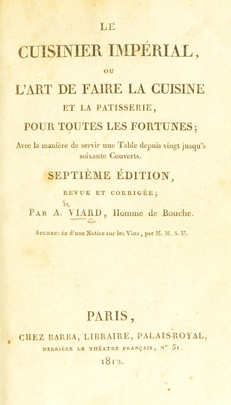 LE CUISINIER IMPÉRIAL, ou L’ART DE FAIRE LA CUISINE ET LA PATISSERIE, POUR TOUTES LES FORTUNES; Avec la manière de servir une Table depuis vingt jusqu’à soixante Couverts. SEPTIÈME ÉDITION, HEVUE ET CORRIGÉE; k Par A. A IARD, Homme de Bouche. ——c- Aügjieni ée d’une Notice sur les Vins, par M. M. S. U. PARIS, CHEZ BARBA, LIBRAIRE, PALAIS-ROYAL, DERRIERE LE THEATRE FRANÇAIS, N° 5l. iS r 2.