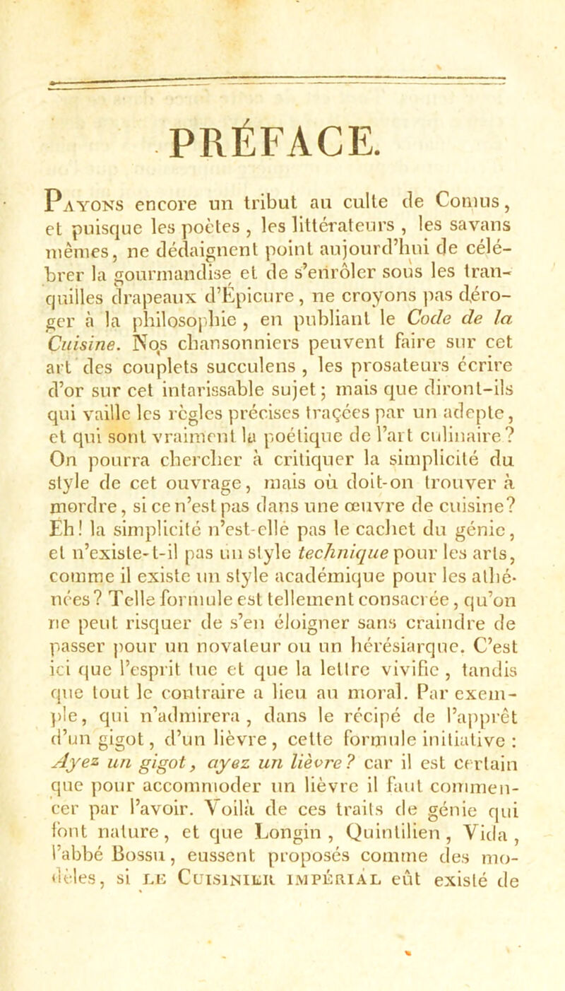 Payons encore un tribut au culte de Cornus, et puisque les poètes , les littérateurs , les savans mêmes, ne dédaignent point aujourd’hui de célé- brer la gourmandise et de s’enrôler sous les tran- quilles drapeaux d’Épicure, ne croyons pas déro- ger à la philosophie , en publiant le Code de la Cuisine. Nos chansonniers peuvent faire sur cet art des couplets succulens , les prosateurs écrire d’or sur cet intarissable sujet 5 mais que diront-ils qui vaille les règles précises traçées par un adepte, et qui sont vraiment la poétique de l’art culinaire? On pourra chercher à critiquer la simplicité du style de cet ouvrage, mais où doit-on trouver à mordre, si ce n’est pas dans une œuvre de cuisine? Eh! la simplicité n’est-ellé pas le cachet du génie, et n’existe-t-il pas un style technique pour les arts, comme il existe un style académique pour les athé- nées? Telle formule est tellement consacrée, qu’on ne peut risquer de s’en éloigner sans craindre de passer pour un novateur ou un hérésiarque. C’est ici que l’esprit lue et que la lellre vivifie , tandis que tout le contraire a lieu au moral. Par exem- ple, qui n’admirera, dans le récipé de l’apprêt d’un gigot, d’un lièvre , cette formule initiative : Ayez un gigot, ayez un lièvre? car il est certain que pour accommoder un lièvre il faut commen- cer par l’avoir. Voilà de ces traits de génie qui font nature, et que Longin , Quintilien , Vida, l’abbé Bossu, eussent proposés comme des mo- dèles, si le Cuisinier impérial eût existé de