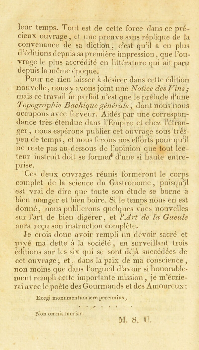 leur temps. Tout est de cette force dans ce pré- cieux ouvrage, et une preuve sans réplique de la convenance de sa diction, c’est qu’il a eu plus d’éditions depuis sa première impression, que l’ou- vrage le plus accrédité en littérature qui ait paru depuis la même époque. Pour ne lien laisser à désirer dans cette édition nouvelle, nous y avons joint une Notice des Vins ; mais ce travail imparfait n’est que le prélude d’une Topographie Bachique générale y dont nous nous occupons avec ferveur. Aidés par une correspon- dance très-étendue dans l’Empire et chez l’étran- ger, nous espérons publier cet ouvrage sous très- peu de temps, et nous ferons nos efforts pour qu’il ne reste pas au-dessous de l’opinion que tout lec- teur instruit doit se formel4 d’une si haute entre- prise. Ces deux ouvrages réunis formeront le corps complet de la science du Gastronome, puisqu’il est vrai de dire que toute son étude se borne à bien manger et bien boire. Si le temps nous en est donné, nous publierons quelques vues nouvelles sur l’art de bien digérer, et. l’Art de la Gueule aura reçu son instruction complète. Je crois donc avoir rempli un devoir sacré et payé ma dette à la société , en surveillant trois éditions sur les six qui se sont déjà succédées de cet ouvrage; et, dans la paix de ma conscience , non moins que dans l’orgueil d’avoir si honorable- ment rempli celle importante mission, je m’écrie- rai avec le poète des Gourmands et des Amoureux ; Exegi jnomnnentum ære perennius, Non omnis moriar. M. S. U.