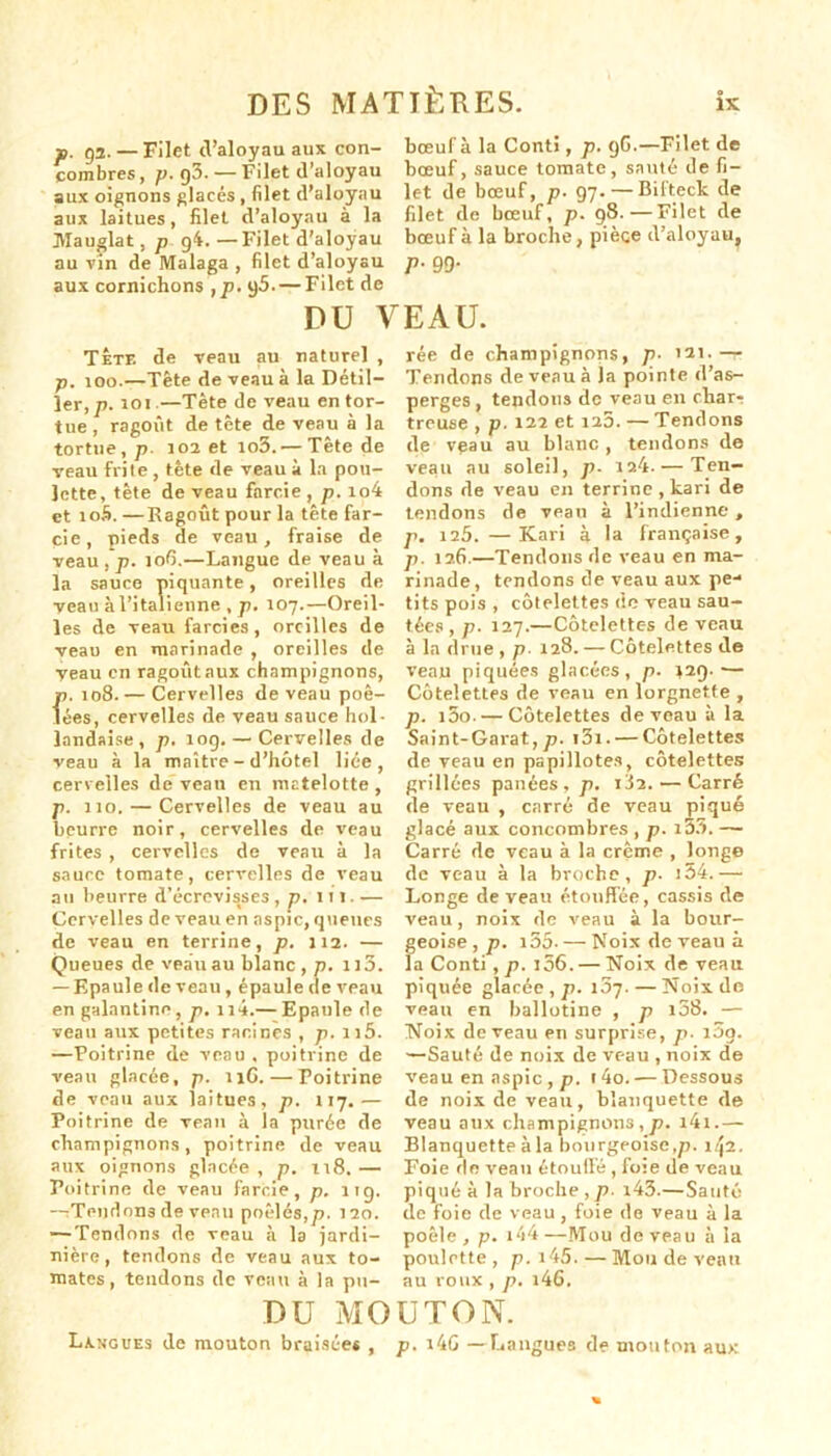 f. 92. — Filet d’aloyau aux con- combres, p. g3.— Filet d’aloyau aux oignons glacés, filet d’aloyau aux laitues, filet d’aloyau à la Mauglat, p 94.—Filet d'aloyau au vin de Malaga , filet d’aloyau aux cornichons , p. g5.— Filet de bœuf à la Conti, p. gG.—Filet de bœuf, sauce tomate, sauté de fi- let de bœuf, p■ 97.—Bifteck de filet de bœuf, p. 98.—Filet de bœuf à la broche, pièce d’aloyau, P- 99- DU VEAU. TÊte de veau au naturel , p. too.—Tête de veau à la Détil— ler,p. toi.—Tète de veau en tor- tue, ragoût de tête de veau à la tortue, p. 103 et io3. — Tête de veau frite , tète de veau à la pou- lette, tête de veau farcie , p. io4 et io5. —Ragoût pour la tête far- cie, pieds de veau, fraise de veau , p. 106.—Langue de veau à la sauce piquante, oreilles de veau à l’italienne , p. 107.—Oreil- les de veau farcies, oreilles de veau en marinade , oreilles de veau en ragoûtaux champignons, p. 108. — Cervelles de veau poê- lées, cervelles de veau sauce hol- landaise, p. 10g. — Cervelles de reau à la maître - d’hôtel liée, cervelles de veau en matelotte , p. 110. — Cervelles de veau au beurre noir, cervelles de veau frites , cervelles de veau à la sauce tomate, cervelles de veau au beurre d’écrevisses, p. 111. — Cervelles de veau en aspic, queues de veau en terrine, p. 112. — Queues de veau au blanc, p. lia. — Epaule de veau, épaule de veau en galantine, p. n4.— Epaule de veau aux petites racines , p. 1 j5. —Poitrine de veau , poitrine de veau glacée, p. 11G. — Poitrine de veau aux jaitues, p. 117.— Poitrine de veau à la purée de champignons, poitrine de veau aux oignons glacée , p. i\8. — Poitrine de veau farcie, p. 11g. —Tendons de veau poêlés,p. 120. —Tendons de veau à la jardi- nière, tendons de veau aux to- mates, tendons de veau à la pu- rée de champignons, p■ 12t.— Tendons de veau à la pointe d’as- perges , tendons de veau en char- treuse , p.122 et 125. — Tendons de vgau au blanc, tendons de veau au soleil, p. ia4.— Ten- dons de veau en terrine , tari de tendons de veau à l’indienne , p. 125. —Kari 3 la française, p. 126.—Tendons de veau en ma- rinade , tendons de veau aux pe- tits pois , côtelettes de veau sau- tées , p. 127.—Côtelettes de veau à la drue, p■ 128. — Côtelettes de veau piquées glacées, p. *29.— Côtelettes de veau en lorgnette , p. i5o. — Côtelettes de veau à la Saint-Garat, p. i3i. — Côtelettes de veau en papillotes, côtelettes grillées panées , p. 182. — Carré de veau , carré de veau piqué glacé aux concombres , p. i33. — Carré de veau à la crème , longe de veau à la broche, p- i54.— Longe de veau étouffée, cassis de veau, noix de veau à la bour- geoise , p. i55- — Noix de veau à la Conti , p. i56. — Noix de veau piquée glacée, p. 107. — Noix de veau en ballotine , p i58. — Noix de veau en surprise, p■ i5g. —Sauté de noix de veau , noix de veau en aspic , p. 1 4o. — Dessous de noix de veau, blanquette de veau aux champignons,p. i4i.— Blanquette àla bourgeoise,p. 142. Foie de veau étouffé , foie de veau piqué à la broche ,p. i43.—Sauté de foie de veau, foie de veau à la poêle , p. i44 —Mou de veau à la poulette, p. i45. — Mou de veau au roux , p. i46. DU MOUTON. Langues de mouton braisées , p. i4G —Langues de mouton aux