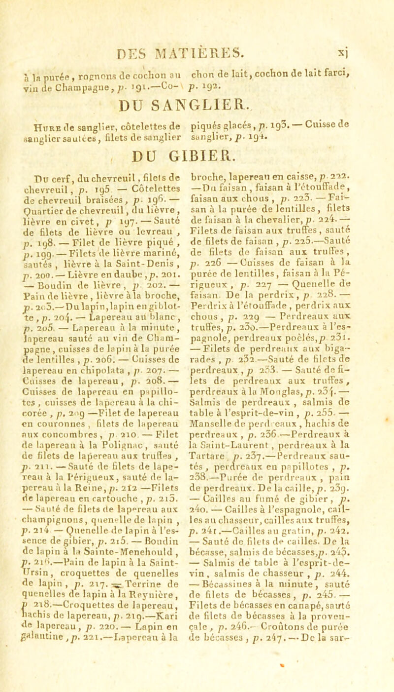 à la purée, rognons de coclion an clion de lait, cochon de lait farci, vin de Champagne, />• J91.—Co- p. 192. DU SANGLIER. Hure de sanglier, côtelettes de piqués glacés, p. 190. Cuisse de sanglier sautées, filets de sanglier sanglier, p. 191. DU GIBIER. Du cerf, du chevreuil, filets de chevreuil, p. 195 — Côtelettes de chevreuil braisées, p• 196.— Quartier de chevreuil, du lièvre , lièvre en civet, p 197.—Sauté de filets de lièvre ou levreau , p. 198. — Filet de lièvre piqué, p. 19g. — Filets de lièvre mariné, sautés , lièvre à la Saint-Denis , p. aoo. — Lièvre en daube ,p, 201. — Boudin de lièvre, p 202.— Pain de lièvre , lièvre à la broche, p. 2o5.—Du lapin, lapin en giblot- te , p. 204. — Lapereau ait blanc , p. 2o5. — Lapereau à la minute , lapereau sauté au vin de Cham- pagne , cuisses de lapin à la purée de lentilles , p. 206. — Cuisses de lapereau en chipolata , p• 207. — Cuisses de lapereau, p. 208.— Cuisses de lapereau en papillo- tes , cuisses de lapereau à la chi- corée , p. 209 —Filet de lapereau en couronnes, filets de lapereau aux concombres , p 210 —Filet de lapereau à la Polignac, sauté de filets de lapereau aux truffes , p. 211. — Sauté de filets de lape- reau à la I'érigueux, sauté de la- pereau à la Reine, p. 2Î2 —Filets de lapereau en cartouche , p. 210. — Sauté de filets de lapereau aux champignons, quenelle de lapin , p. 214 — Quenelle de lapin à l’es- sence de gibier, p. 2i5. — Boudin de lapina la Sainte-Menehould , p. 21 (>,—Pain de lapin à la Saint- Ursin, croquettes de quenelles de lapin, p. 217. Terrine de quenelles de lapin à la Reynière, P 218.—Croquettes de lapereau, hachis de lapereau, p. 2iq.—Kari de lapereau, p. 220.— Lapin en galantine ,p. 221.—Lapereau à la broche, lapereau en caisse, p 222. —Du faisan, faisan à l’étouffade, faisan aux chous , p. 225.—Fai- san à la purée de lentilles , filets de faisan à la chevalier, p. 224. — Filets de faisan aux truffes, sauté de filets de faisan , p. 220.—Sauté de filets de faisan aux truffes, p. 226 —Cuisses de faisan à la purée de lentilles , faisan à la Pé- rigueux , p. 227 — Quenelle de faisan. De la perdrix, p 228.— Perdrix à l’étouffade , perdrix aux chous , p. 229 — Perdreaux aux truffes, p. 23o.—Perdreaux à l’es- pagnole, perdreaux poêlés,p 23t. — Filets de perdreaux aux biga- rades , p 232 —Sauté de filets de perdreaux , p 203. — Sauté de fi- lets de perdreaux aux truffes, perdreaux à lu IVTo<1 glas, p. 25\.—• Salmis de perdreaux , salmis de table à l’esprit-de-vin , p. 2.55. — Manselle de perd eaux , hachis de perdreaux , p. 256 —Perdreaux à la Saint-Laurent , perdreaux à la Tartare p. 25j.— Perdreaux sau- tés, perdreaux en papillotes , p. 238.—Purée de perdreaux , pain de perdreaux. De la caille, p. 23g. — Cailles au fumé de gibier, J). 24o. — Cailles à l’espagnole, cail- les au chasseur, cailles aux truffes, p. 24r.—Cailles au gratin, p. 242. — Sauté de filets de cailles. De la bécasse, salmis de bécasses,p. 245. — Salmis de table à l’esprit-de- vin, salmis de chasseur , p. 244. — Bécassines à la minute, sauté de filets de bécasses, p. 245.— Filets de bécasses en canapé, sauté île filets de bécasses à la proven- çale, p. 246.- Croûtons de purée de bécasses , p. 247. — Delà sar-