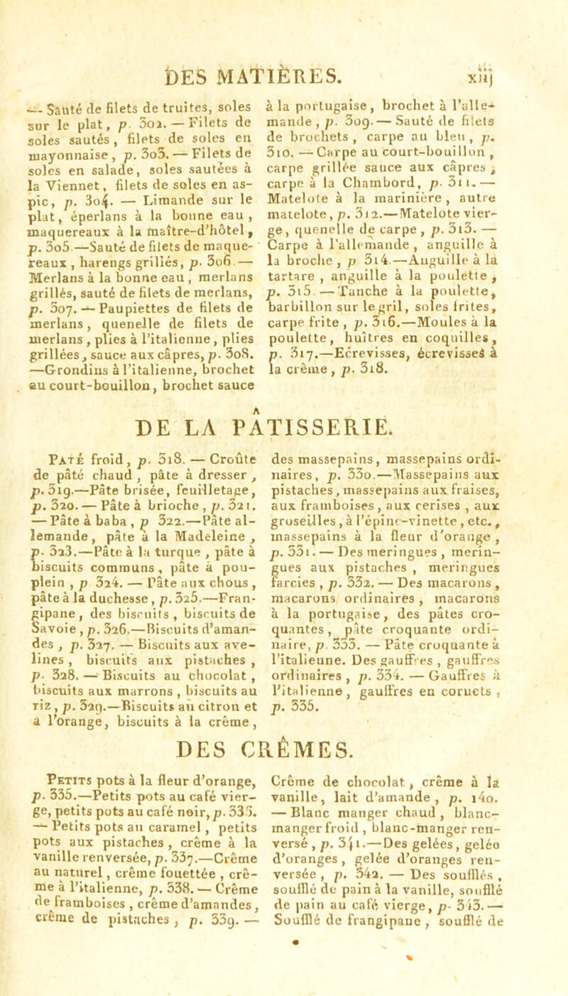 —- Sauté île filets de truites, soles sur le plat, p 3oa. — Filets de soles sautés, filets de soles eu mayonnaise, p. 3o5.— Filets de soles en salade, soles sautées à la Viennet, filets de soles en as- pic, p. 3o4- — Limande sur le plat, éperlans à la bonne eau, maquereaux à la maître-d'hôtel, p. 3o5—Sauté de filets de maque- reaux , harengs grillés, p. 3o6— Merlans à la bonne eau , merlans grillés, sauté de filets de merlans, p. 307. — Paupiettes de filets de merlans, quenelle de filets de merlans , plies à l’italienne, plies grillées , sauce aux câpres, p. 3oS. —Grondins à l’italienne, brochet au court-bouillon, brochet sauce à la portugaise, brochet à l'aile-*- mande, p. 3og.— Sauté de filets de brochets , carpe au bleu , p. 5io. — Carpe au court-bouillon , carpe grillée sauce aux câpres , carpe à la Chambord, p■ 3u.— Matelote à la marinière, autre matelote, p. 5i2.— Matelote vier- ge, quenelle de carpe , p. 3l3. — Carpe à l'allemande, anguille à la broche , p 314.—Auguilleàla tartare , anguille à la poulette, p. 515 —Tanche à la poulette, barbillon sur legril, soles (rites, carpe frite , p. 516.—Moules à la poulette, huîtres en coquilles, p. 317.—Ecrevisses, écrevisaei à la crème , p. 318. DE LA P A TI S SE R.IE. Pâté froid, p. 5i8. — Croûte de pâté chaud , pâte à dresser , p. 3ig.—Pâte brisée, feuilletage, p. 3îo. — Pâte à brioche, b. 32 t. — Pâte à baba, p 322.—Pâte al- lemande, pâte à la Madeleine , ■ 3a3.—Pâte à la turque , pâte à iscuits communs, pâte à pou- plein , p 324. — Pâte aux chous , pâte à la duchesse, p. 325.—Fran- ipane , des biscuits , biscuits de avoie , p. 326.—Biscuits d’aman- des , p. 327. — Biscuits aux ave- lines , biscuits aux pistaches , p- 328. — Biscuits au chocolat , biscuits aux marrons , biscuits au Tiz , p. 521).—Biscuits au citron et a l’orange, biscuits à la crème, des massepains, massepains ordi- naires, p. 33o.—Massepains aux pistaches, massepains aux fraises, aux framboises, aux cerises , aux groseilles , à l’épine-vinette , etc., massepains à la fleur il'orauge , p. 331. — Des meringues , merin- gues aux pistaches , meringues farcies , p. 532. — Des macarons , macarons ordinaires , macarons à la portugaise, des pâtes cro- quantes , pâte croquante ordi- naire, p. 353. — Pâte croquante à l’italieune. Des gauff es , gauffrcs ordinaires , p. 334. — Gauffres à l’italienne gaulfres en coruets , p. 335. DES CRÈMES. Petits pots à la fleur d’orange, p. 335.—Petits pots au café vier- ge, petits pots au café noir,/). 333. — Petits pots au caramel , petits pots aux pistaches , crème à la vanille renversée, p. $3’}.—Crème au naturel, crème fouettée , crè- me à l’italienne, p. 538. — Crème de^framboises , crème d’amandes, crème de pistaches , p. 53g. — Crème de chocolat, crème à la vanille, lait d’amande, p. i4o. — Blanc manger chaud , blanc- manger froid, blanc-manger ren- versé,/). 34t.— Des gelées, gelée d’oranges, gelée d’oranges ren- versée , p. 34a. — Des soufflés , soufflé de pain à la vanille, soufflé de pain au café vierge, p- 343.— Soufflé de frangipane , soufflé de