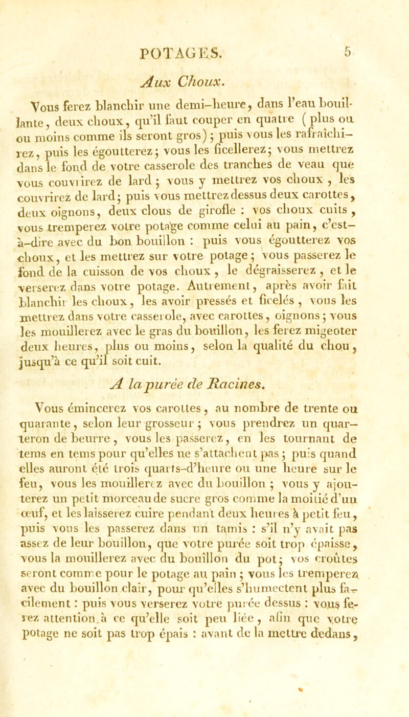 Aux Choux. Vous ferez blanchir une demi-heure, dans l’eau bouil- lante, deux choux, qu’il faut couper en quatre ( plus ou ou moins comme ils seront gros) ; puis vous les rafraîchi- rez, puis les égoutterez; vous les ficellerez; vous mettrez dans le fond de votre casserole des tranches de veau que vous couvrirez de lard; vous y mettrez vos choux , les couvrirez de lard; puis vous mettrez dessus deux carottes, deux oignons, deux clous de girofle : vos choux cuits, vous tremperez votre pota'ge comme celui au pain, c’est- à-dire avec du bon bouillon : puis vous égoutterez vos choux, et les mettrez sur votre potage; vous passerez le fond de la cuisson de vos choux , le dégraisserez , et le verserez dans votre potage. Autrement, après avoir fait blanchir les choux, les avoir pressés et ficelés , vous les mettrez dans votre casseï oie, avec carottes, oignons ; vous les mouillerez avec le gras du bouillon, les ferez migeoter deux heures, plus ou moius, selon la qualité du chou, jusqu’à ce qu’il soit cuit. A la purée de Racines. Vous émincerez vos carottes, au nombre de trente ou quarante, selon leur grosseur ; vous prendrez un quar- teron de beurre , vous les passerez, en les tournant de teins en tems pour qu’elles ne s’attachent pas ; puis quand elles auront été trois quarts-d’heure ou une heure sur le feu, vous les mouillerez avec du bouillon ; vous y ajou- terez un petit morceau de sucre gros comme la moitié d’un oeuf, et les laisserez cuire pendant deux heures à petit feu, puis vous les passerez dans un tamis : s’il n’y avait pas assez de leur bouillon, que votre purée soit trop épaisse, vous la mouillerez avec du bouillon du pot; vos croûtes seront comme pour le potage au pain ; vous les tremperez avec du bouillon clair, pour qu’elles s’humectent plus fa- cilement : puis vous verserez votre purée dessus : vous fe- rez attention, à ce qu’elle soit peu liée, afin que votre potage ne soit pas trop épais : avant de la mettre dedans,