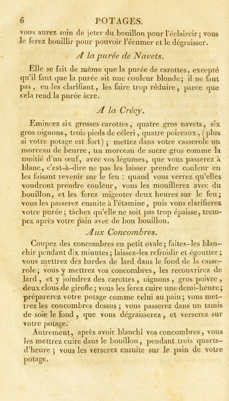 vous aurez soin de jeter du bouillon pour l’éclaircir ; vous Je Jerez bouillir pour pouvoir Pécumer et le dégraisser. A la purée de Navets. Elle se fait de même que la purée de carottes, excepté qu’il faut que la purée ait une couleur blonde; il ne faut pas , eu les clarifiant, les faire trop réduire , parce que cela rend la purée âcre. A la Crécy. Emincez six grosses carottes, quatre gros navets, six gros oignons, trois pieds de céleri, quatre poireaux, (plus si votre potage est fort) ; mettez dans votre casserole un morceau de beurre, un morceau de sucre gros comme la moitié d’un œuf, avec vos légumes, que vous passerez à blanc, c’est-à-dire ne pas les laisser prendre couleur en les faisant revenir sur le feu : quand vous verrez qu’elles voudront prendre couleur, vous les mouillerez avec du bouillon, et les ferez migeoter deux heures sur le feu; vous les passerez ensuite à l’étamine, puis vous clariherez votre purée ; tâchez qu’elle ne soit pas trop épaisse, trem- pez après votre pain avec de bon bouillon. Aux Concombres. Coupez des concombres en petit ovale; faites-les blan- chir pendant dix minutes ; laissez-les refroidir et égoutter; vous mettrez des bardes de lard dans le fond de la casse- role; vous y mettrez vos concombres, les recouvrirez de lard , et y joindrez des carottes , oignons , gros poivre , deux clous de girofle ; vous les ferez cuire une demi-heure; préparerez votre potage comme celui au pain ; vous met- trez les concombres dessus ; vous passerez dans un tamis de soie le fond, que vous dégraisserez , et verserez sur votre potage/ Autrement, après avoir blanchi vos concombres, vous les mettrez cuire dans le bouillon , pendant trois quarts- d’heure ; vous les verserez ensuite sur le pain de votre potage.