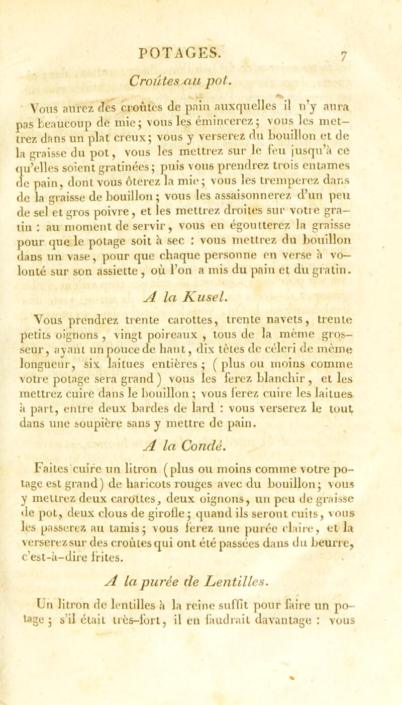 Croûtes au pot. Vous aurez des croûtes de pain auxquelles il n’y aura pas beaucoup de mie; vous les émincerez; vous les met- trez dans un plat creux; vous y verserez du bouillon et de la graisse du pot, vous les mettrez sur le feu jusqu’à ce qu’elles soient gratinées; puis vous prendrez trois entames de pain, dont vous ôterez la mie; vous les tremperez dans de la graisse de bouillon; vous les assaisonnerez d’un peu de sel et gros poivre, et les mettrez droites sur votre gra- tin : au moment de servir, vous en égoutterez la graisse pour que le potage soit à sec : vous mettrez du bouillon dans un vase, pour que chaque personne en verse à vo- lonté sur son assiette , où l’on a mis du pain et du gratin. A la Kusel. Vous prendrez trente carottes, trente navets, trente petits oignons , vingt poireaux , tous de la même gros- seur, ayant un pouce de haut, dix têtes de céleri de même longueur, six laitues entières ; ( plus ou moins comme votre potage sera grand ) vous les ferez blanchir , et les mettrez cuire dans le bouillon; vous ferez cuire les laitues à part, entre deux bardes de lard : vous verserez le tout dans une soupière sans y mettre de pain. A la Condé. Faites cuire un litron (plus ou moins comme votre po- tage est grand) de haricots rouges avec du bouillon; aous y mettrez deux carottes, deux oignons, un peu de graisse de pot, deux clous de girolle; quand ils seront cuits, vous les passerez au tamis; vous ferez une purée claire, et la verserez sur des croûtes qui ont été passées dans du beurre, c’est-à-dire frites. A la purée de Lentilles. Un litron de lentilles à la reine suffit pour faire un po- tage ; s'il était très-l’ort, il en faudrait davantage : vous