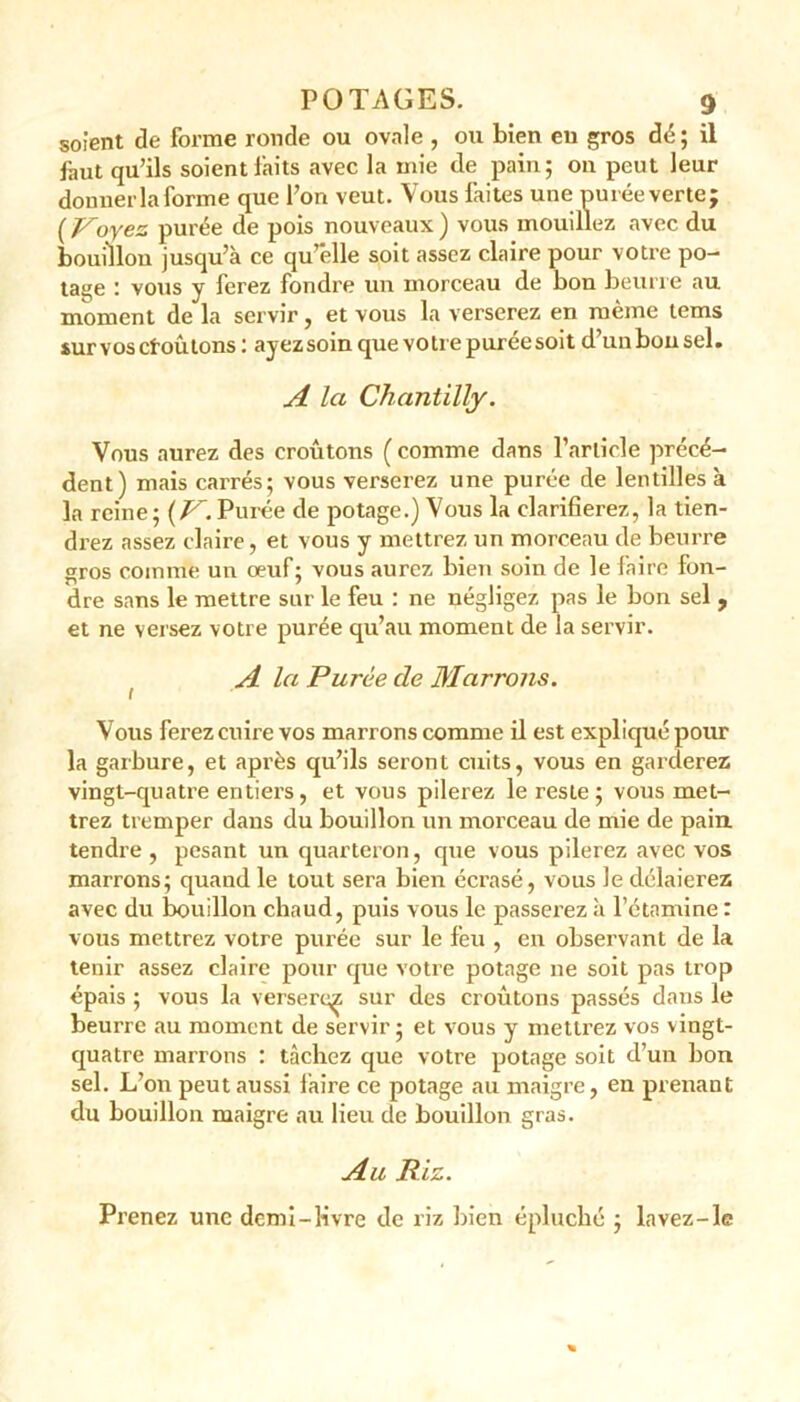 soient de forme ronde ou ovale , ou bien eu gros dé ; il faut qu’ils soient faits avec la mie de pain ; on peut leur donner Informe que l’on veut. Vous faites une purée verte; ( Voyez purée de pois nouveaux ) vous mouillez avec du bouillon jusqu’à ce qu’elle soit assez claire pour votre po- tage : vous y ferez fondre un morceau de bon beurre au moment de la servir, et vous la verserez en même tems sur vos cl-oû tons: ayezsoin quevotiepuréesoit d’uubonsel. A Ici Chantilly. Vous aurez des croûtons ( comme dans l’article précé- dent) mais carrés; vous verserez une purée de lentilles à la reine; {V. Purée de potage.) Vous la clarifierez, la tien- drez assez claire, et vous y mettrez un morceau de beurre gros comme un œuf ; vous aurez bien soin de le faire fon- dre sans le mettre sur le feu : ne négligez pas le bon sel 9 et ne versez votre purée qu’au moment de la servir. . A la Purée de Marrons. Vous ferez cuire vos marrons comme il est expliqué pour la gaibure, et après qu’ils seront cuits, vous en garderez vingt-quatre entiers, et vous pilerez le reste; vous met- trez tremper dans du bouillon un morceau de mie de pain, tendre , pesant un quarteron, que vous pilerez avec vos marrons; quand le tout sera bien écrasé, vous Je délaierez avec du bouillon chaud, puis vous le passerez à l’étamine : vous mettrez votre purée sur le feu , en observant de la tenir assez claire pour que votre potage ne soit pas trop épais ; vous la versert^; sur des croûtons passés dans le beurre au moment de servir; et vous y mettrez vos vingt- quatre marrons : tâchez que votre potage soit d’un bon sel. L’on peut aussi faire ce potage au maigre, en prenant du bouillon maigre au lieu de bouillon gras. Au Riz. Prenez une demi-livre de riz bien épluché ; lavez-le