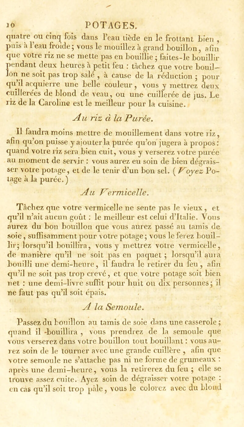 quatre cm cinq fois dans l’eau tiède en le frottant Lien , puis à 1 eau froide ; vous le mouillez à grand bouillon, afin que votre riz ne se mette pas eu bouillie ; faites-le bouillir pendant deux heures h petit feu : tâchez que votre bouil- lon ne soit pas trop salé , à cause de la réduction ; pour qu il acquierre une belle couleur, vous y mettrez deux cuillerées de blond de veau, ou une cuillerée de jus. Le riz de la Caroline est le meilleur pour la cuisine. Au riz cl la Purée. Il faudra moins mettre de mouillement dans votre liz, afin qu’on puisse y ajouter la purée qu’on jugera à propos: quand votre riz sera bien cuit, vous y verserez votre purée au moment de servir : vous aurez eu soin de bien dégrais- ser votre potage, et de le tenir d’un bon sel. ( Voyez Po- tage à la purée. ) Au Vermicelle. Tâchez que votre vermicelle ne sente pas le vieux, et qu’il n’ait aucun goût : le meilleur est celui d’Italie. Vous aurez du bon bouillon que vous aurez passé au tamis de soie, suffisamment pour votre potage; vous le ferez bouil- lir; lorsqu’il bouillira, vous y mettrez votre vermicelle, de manière qu’il ne soit pas en paquet ; lorsqu’il aura bouilli une demi-heure, il faudra le retirer du feu , afin qu’il ne soit pas trop crevé, et que votre potage soit bien net : une demi-livre suffit pour huit ou dix personnes; il ne faut pas qu’il soit épais. A la Semoule. Passez du bouillon au tamis de soie dans une casserole ; quand il -bouillira , vous prendrez de la semoule que vous verserez dans votre bouillon tout bouillant : vous au- rez soin de le tourner avec une grande cuillère , afin que, votre semoule ne s’attache pas ni ne forme de grumeaux : après une demi-heure, vous la retirerez du feu ; elle se trouve assez cuite. Ayez soin de dégraisser votre potage : en cas qu’il soit trop pâle, vous le colorez avec du blond