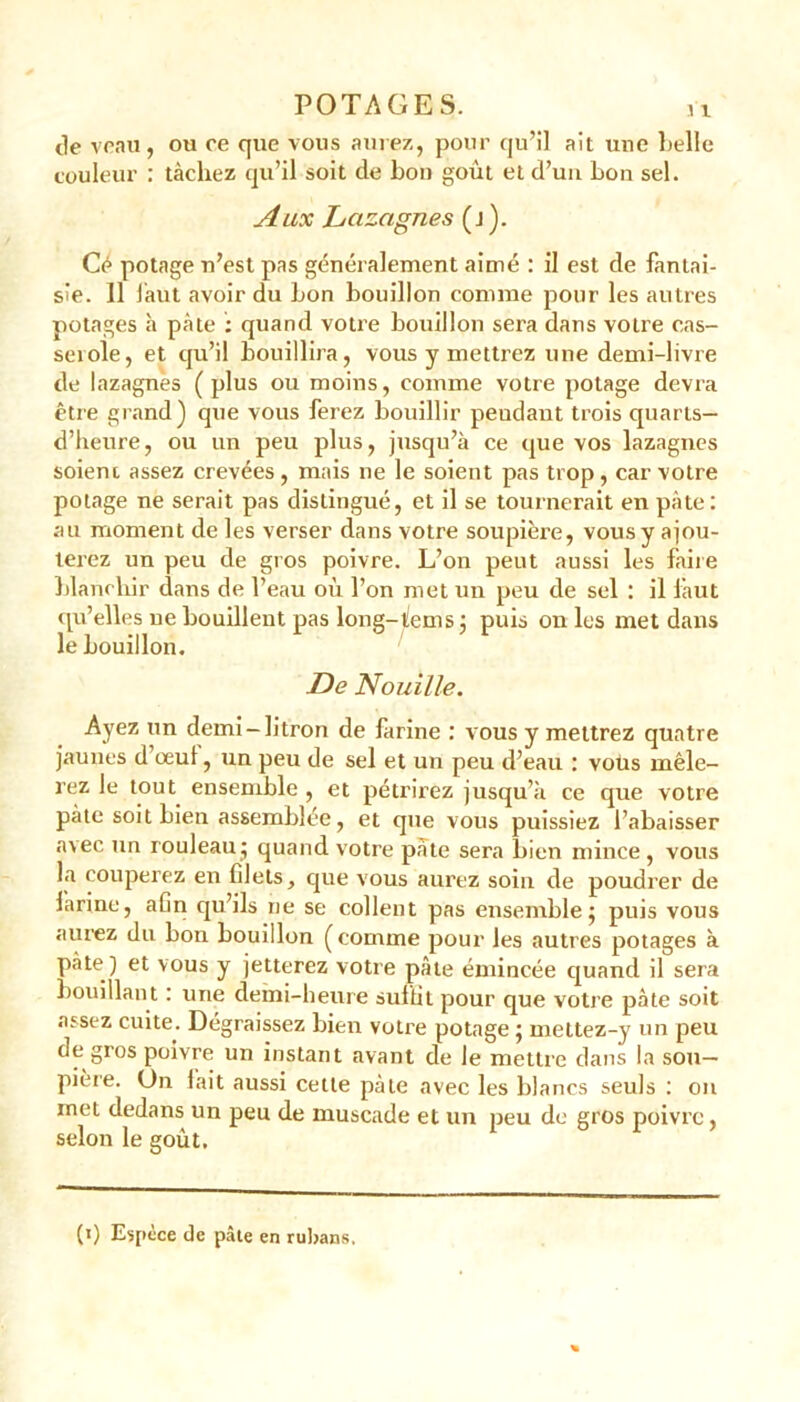 de veau, ou ce que vous aurez, pour qu’il ait une belle couleur : tâchez qu’il soit de bon goût et d’un bon sel. Aux Lcizagnes (j). Cé potage n’est pas généralement aimé : il est de fantai- sie. 11 faut avoir du bon bouillon comme pour les autres potages h pâte : quand votre bouillon sera dans votre cas- serole, et qu’il bouillira, vous y mettrez une demi-livre de lazagnès (plus ou moins, comme votre potage devra être grand) que vous ferez bouillir peudant trois quarts— d’heure, ou un peu plus, jusqu’à ce que vos lazagnes soient assez crevées, mais ne le soient pas trop, car votre potage ne serait pas distingué, et il se tournerait en pâte: au moment de les verser dans votre soupière, vous y ajou- terez un peu de gros poivre. L’on peut aussi les faire blanchir dans de l’eau où l’on met un peu de sel : il làut qu’elles ne bouillent pas long-(ems : puis on les met dans le bouillon. De Nouille. Ayez un demi-litron de farine : vous y mettrez quatre jaunes d oeul, un peu de sel et un peu d’eau : vous mêle- rez le tout ensemble, et pétrirez jusqu’à ce que votre pâte soit bien assemblée, et que vous puissiez l’abaisser avec un rouleau; quand votre pâte sera bien mince , vous la couperez en filets, que vous aurez soin de poudrer de farine, afin qu’ils ne se collent pas ensemble; puis vous aurez du bon bouillon (comme pour les autres potages à pâte ) et vous y jetterez votre pâte émincée quand il sera bouillant : une demi-heure suffit pour que votre pâte soit assez cuite. Dégraissez bien votre potage ; mettez-y un peu de gros poivre un instant avant de le mettre dans la sou- pière. On fait aussi cette pâte avec les blancs seuls : on met dedans un peu de muscade et un peu de gros poivre, selon le goût. (i) Espèce de pâte en rubans.