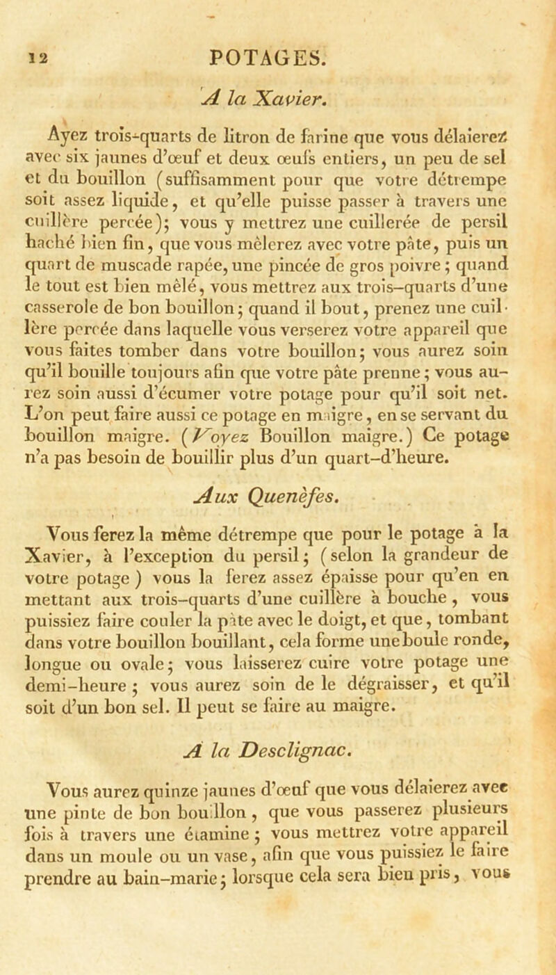 A la Xavier. Ayez trois-quarts de litron de farine que vous délaierez; avec six jaunes d’œuf et deux œufs entiers, un peu de sel et du bouillon (suffisamment pour que votre détrempe soit assez liquide, et qu’elle puisse passer à travers une cuillère percée); vous y mettrez une cuillerée de persil haché bien fin, que vous mêlerez avec votre pâte, puis un quart de muscade râpée, une pincée de gros poivre ; quand le tout est bien mêlé, vous mettrez aux trois-quarts d’une casserole de bon bouillon; quand il bout, prenez une cuil- lère percée dans laquelle vous verserez votre appareil que vous faites tomber dans votre bouillon; vous aurez soin qu’il bouille toujours afin que votre pâte prenne ; vous au- rez soin aussi d’écumer votre potage pour qu’il soit net. L’on peut faire aussi ce potage en maigre, en se servant du bouillon maigre, (f^oyez Bouillon maigre.) Ce potage n’a pas besoin de bouillir plus d’un quart-d’lieure. Aux Quenèfes. Vous ferez la même détrempe que pour le potage a la Xavier, h l’exception du persil; (selon la grandeur de votre potage ) vous la ferez assez épaisse pour qu’en en mettant aux trois-quarts d’une cuillère à bouche , vous puissiez faire couler la pâte avec le doigt, et que, tombant dans votre bouillon bouillant, cela forme une boule ronde, longue ou ovale ; vous laisserez cuire votre potage une demi-heure ; vous aurez soin de le dégraisser, et qu il soit d’un bon sel. 11 peut se faire au maigre. A la Desclignac. Vous aurez quinze jaunes d’œuf que vous délaierez avec une pinte de bon bouillon, que vous passerez plusieurs fois à travers une étamine ; vous mettrez votre appareil dans un moule ou un vase, afin cpie vous puissiez le faire prendre au bain-marie; lorsque cela sera bien pris, vous