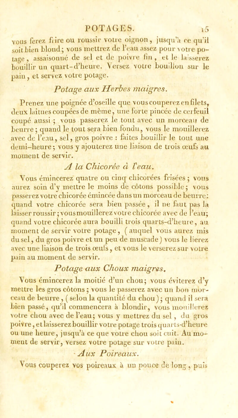 VOUS ferez frire ou roussir votre oignon, jusqu’il re qu'ii soitbien blond; vous mettrez de l’eau assez pour votre po- tage , assaisonné de sel et de poivre fin, et le laisserez bouillir un quart-d’heure. Versez votre bouillon sur le pain, et servez votre potage. Potage aux Herbes maigres. Prenez une poignée d’oseille que vouscouperezen filets, deux laitues coupées de même, une forte pincée de cerfeuil coupé aussi ; vous passerez le tout avec un morceau de beurre ; quand le tout sera bien londu, vous le mouillerez avec de l’eau, sel, gros poivre : laites bouillir le tout une demi-heure; vous y ajouterez une liaison de trois œufs au moment de servir. A la Chicorée à Veau. Vous émincerez quatre ou cinq chicorées frisées ; vous aurez soin d’y mettre le moins de cotons possible; vous passerez votre chicorée émincée dans un morceau de beurre: quand votre chicorée sera bien passée, il ne faut pas la laisser roussir; vous mouillerez votre chicorée avec de l’eau; quand votre chicorée aura bouilli trois quarts-d’heure, au moment de servir votre potage , ( auquel vous aurez mis du sel, du gros poivre et un peu de muscade) vous le lierez avec une liaison de trois œuls, et vous le verserez sur votre pain au moment de servir. Potage aux Choux maigres. Vous émincerez la moitié d’un chou; vous éviterez d’y mettre les gros cotons ; vous le passerez avec un bon mor- ceau de beurre , ( selon la quantité du chou ) ; quand il sera bien passé, qu’il commencera à blondir, vous mouillerez votre chou avec de l’eau; vous y mettrez du sel , du gros poivre, etlaisserez bouillir votre potage trois quarts-d’heure ou une heure, jusqu’à ce que votre chou soit cuit. Au mo- ment de servir, versez votre potage sur votre pain. Aux Poireaux. Vous couperez vos poireaux à un pouce de long, puis