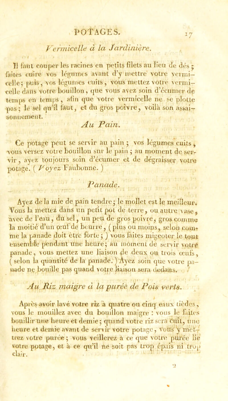 Vermicelle ci la Jardinière. (* i i » 11 faut couper les racines en petits filets au lieu de dés ; laites cuire vos léguims avant d’y mettre votre vermi- celle; puis, vos légumes cuits, vous mettez vôtre vermi- celle dans votre bouillon, que vous avez soin d’ècumer de temps en temps, afin que votre vermicelle ne se plolte pas; le sel qu’il faut, et du gros poivre, voilà son assai- sonnement. Au Pain. Ce potage peut se servir au pain ; vos légumes cuits, vous versez votre bouillon sur le pain ; au moment de ser- vir, ayez toujours soin d’écumcr et de dégraisser votre potage. ( Voyez Faubonnc. ) Panade. Ayez de la mie de pain tendre; le mollet est le meilleur* Vous la mettez dans un petit pot de terre, ou autre \ase, avec de l’eau, du sel, un peu de gros poivre, gros comme la moitié d’un peut de beurre, ( plus ou moius, selon com- me la panade doit être forte ; ) vous faites niigeoler le tout ensemble pendant une heure; au moment de servir vqtr0 panade, vous mettez une liaison de deux ou trois œuis, ( selon la quantité de la panade. ) Ayez soin que votre pa- nade ne bouille pas quand voire liaison sera dedans. t . , . • 1 . *»•'*•> |lf » • * r 1 Au Riz maigre d la purée de Pois verts. Après avoir lavé votre riz à quatre ou cinq eaux tièdes, vous le mouillez avec du bouillon maigre : vous le faites bouillir une heure et demie; quand votre riz sera Cuit, une heure et demie avant de servir votre potage, vous y met- trez votre purée ; vous veillerez à ce que votre purée lie votre potage, et à ce qu’il ne soit pas trop épais ni trop clair.