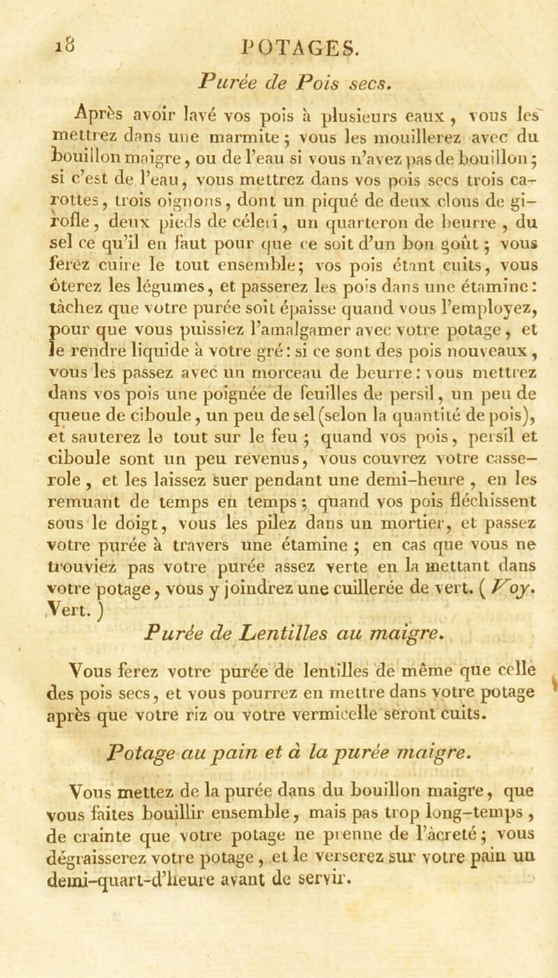 Purée de Pois secs. Après avoir lavé vos pois à plusieurs eaux , vous les mettrez dans une marmite ; vous les mouillerez avec du bouillon maigre, ou de l’eau si vous n’avez pas de bouillon; si c’est de l’eau, vous mettrez dans vos pois secs trois ca- rottes, trois oignons, dont un piqué de deux clous de gi- rofle, deux pieds de céleii, un quarteron de beurre , du sel ce qu’il en faut pour que ce soit d’un bon goût ; vous ferez cuire le tout ensemble; vos pois étant cuits, vous ôterez les légumes, et passerez les po:s dans une étamine: tâchez que votre purée soit épaisse quand vous l’employez, Î)Our que vous puissiez l’amalgamer avec votre potage , et e rendre liquide à votre gré: si ce sont des pois nouveaux, vous les passez avec un morceau de beurre: vous mettrez dans vos pois itne poignée de feuilles de persil, un peu de queue de ciboule, un peu de sel (selon la quantité de pois), et sauterez le tout sur le feu ; quand vos pois, persil et ciboule sont un peu revenus, vous couvrez votre casse- role , et les laissez suer pendant une demi-heure , en les remuant de temps en temps ; quand vos pois fléchissent sous le doigt, vous les pilez dans un mortier, et passez votre purée à travers une étamine ; en cas que vous ne trouviez pas votre purée assez verte en la mettant dans votre potage, vous y joindrez une cuillerée de vert. ( Voy. ,Vert. ) Purée de Lentilles au maigre. Vous ferez votre purée de lentilles de même que celle des pois secs, et vous pourrez en mettre dans votre potage après que votre riz ou votre vermicelle seront cuits. Potage au pain et à la purée maigre. Vous mettez de la purée dans du bouillon maigre, que vous faites bouillir ensemble, mais pas trop long-temps , de crainte que votre potage ne prenne de l’àcreté; vous dégraisserez votre potage , et le verserez sur votre pain un deuai-quart-d’lieure avant de servir.