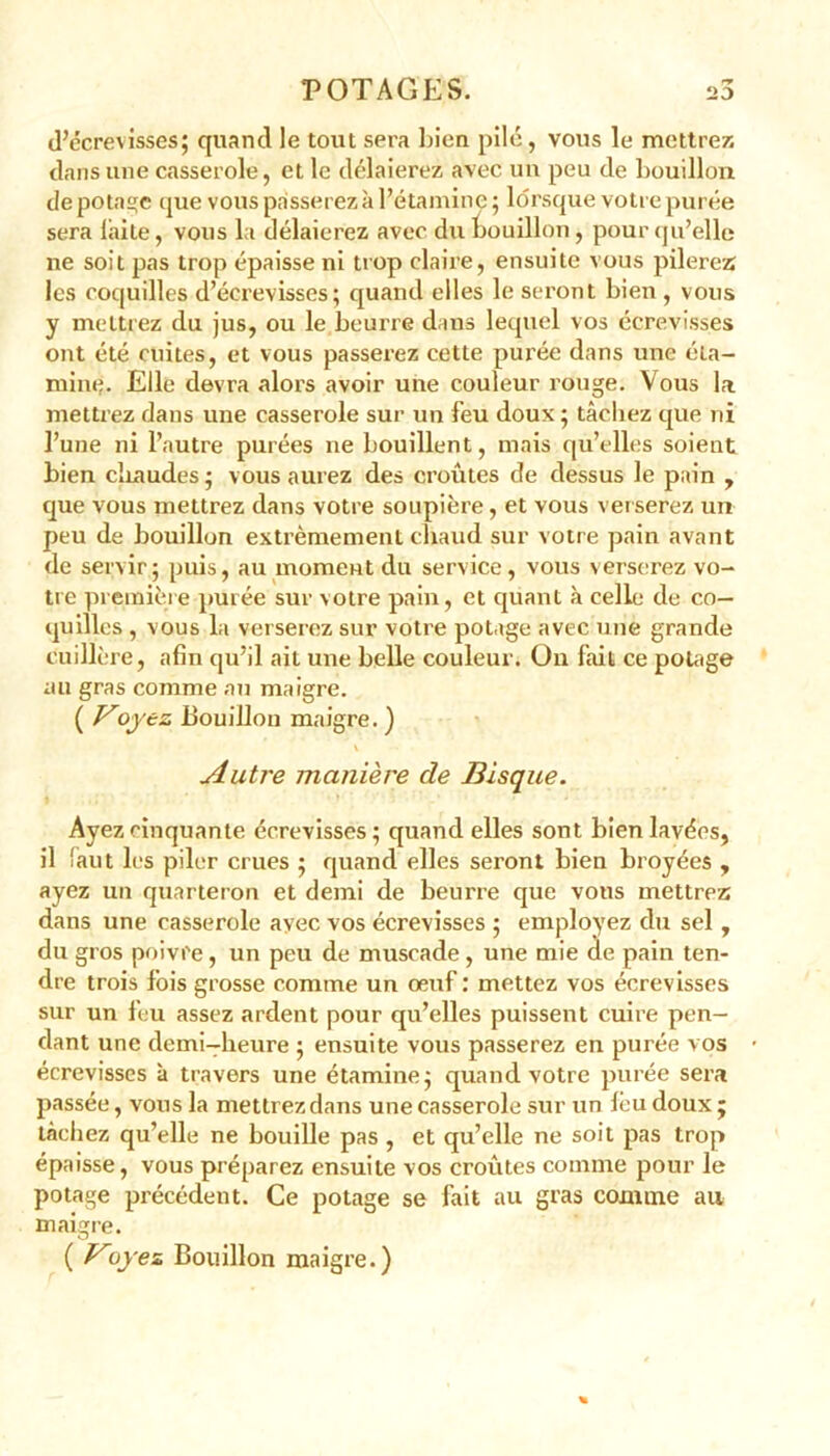 d’écrevisses; quand le tout sera bien pilé, vous le mettrez dans une casserole, et le délaierez avec un peu de bouillon de potage que vous passerez à l’étamine ; lorsque votre purée sera laite, vous la délaierez avec du bouillon, pour qu’elle ne soit pas trop épaisse ni trop claire, ensuite vous pilerez les coquilles d’écrevisses; quand elles le seront bien , vous y mettrez du jus, ou le beurre dans lequel vos écrevisses ont été cuites, et vous passerez cette purée dans une éta- mine. Elle devra alors avoir une couleur rouge. Vous la mettrez dans une casserole sur un feu doux ; tâchez que ni l’une ni l’autre purées ne bouillent, mais qu’elles soient bien chaudes; vous aurez des croûtes de dessus le pain , que vous mettrez dans votre soupière, et vous verserez un peu de bouillon extrêmement chaud sur votre pain avant de servir; puis, au moment du service, vous verserez vo- tre première purée sur votre pain, et quant à celle de co- quilles , vous la verserez sur votre potage avec une grande cuillère, afin qu’il ait une belle couleur. On fait ce potage au gras comme au maigre. {Foj ez Bouillon maigre. ) Autre manière de Bisque. Ayez cinquante écrevisses; quand elles sont bien lavées, il faut les piler crues ; quand elles seront bien broyées , ayez un quarteron et demi de beurre que vous mettrez dans une casserole avec vos écrevisses ; employez du sel , du gros poivre, un peu de muscade, une mie de pain ten- dre trois fois grosse comme un œuf: mettez vos écrevisses sur un feu assez ardent pour qu’elles puissent cuire pen- dant une demi-heure ; ensuite vous passerez en purée vos écrevisses à travers une étamine; quand votre purée sera passée, vous la mettrez dans une casserole sur un lèu doux ; tâchez qu’elle ne bouille pas , et qu’elle ne soit pas trop épaisse, vous préparez ensuite vos croûtes comme pour le potage précédent. Ce potage se fait au gras comme au maigre. ( Koyez Bouillon maigre.)