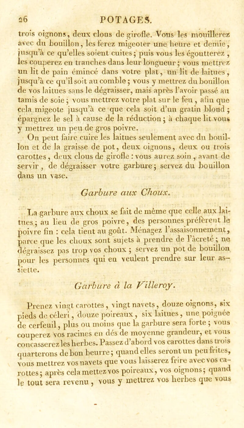 trois oignons, deux clous de girofle. Vous les mouillerez avec du bouillon, les ferez migeoter une heure et demie, jusqu’à ce qu’elles soient cuites; puis vous les égoutterez , les couperez en tranches dans leur longueur ; vous mettrez un lit de pain émincé dans votre plat, un lit de laitues, jusqu’à ce qu’il soit au comble; vous y mettrez du bouillon de vos laitues sans le dégraisser, mais après l’avoir passé au tamis de soie ; vous mettrez votre plat sur le feu , afin que Cela migeote jusqu’à ce que cela soit d’un gratin blond ; épargnez le sel à cause de la réduction; à chaque lit vous y mettrez un peu de gros poivre. On peut faire cuire les laitues seulement avec du bouil- lon et de la graisse de pot, deux oignons, deux ou trois carottes, deux clous de girofle : vous aurez soin , avant de servir, de dégraisser votre garbure; servez du bouillon dans un vase. Garbure aux Choux. La garbure aux choux se fait de même que celle aux lai- tues; au lieu de gros poivre, des personnes préfèrent le poivre fin : cela tient au goût. Ménagez 1 assaisonnement, parce que les choux sont sujets à prendre de 1 àcreté ; ne dégraissez pas trop vos choux ; servez un pot de bouillon pour les personnes qui en veulent prendre sur leur as- siette. Garbure à la Villeroy. Prenez vingt carottes, vingt navets, douze oignons, six pieds de céleri, douze poireaux, six laitues, une poignée de cerfeuil, plus ou moins que la garbure sera forte ; vous couperez vos racines en dés de moyenne grandeur, et vous concasserez les herbes. Passez d’abord vos carottes dans trois quarterons de bon beurre; quand elles seront un peu frites, vous mettrez vos navets que vous laisserez frire avec vos ca- rottes; après cela mettez vos poireaux, vos oignons; quand le tout sera revenu , vous y mettrez vos herbes que vous