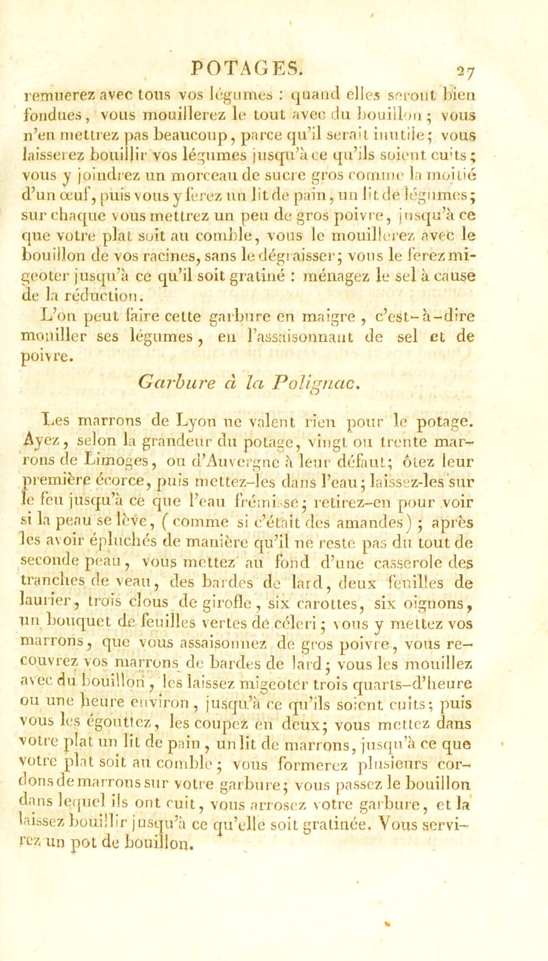 remuerez avec tous vos légumes : quand elles seront bien fondues, vous mouillerez le tout avec du bouillon ; vous n’en mettrez pas beaucoup, parce qu’il serait inutile; vous laisserez bouillir vos légumes jusqu’à ce qu’ils soient cu;ts; vous y joindrez un morceau de sucre gros comme la moitié d’un œuf, puis vous y ferez un lit de pain, un lit de légumes; sur chaque vous mettrez un peu de gros poivre, jusqu’à ce que votre plat suit au comble, vous le mouillerez avec le bouillon de vos racines, sans le dégraisser; vous le ferez mi- geoter jusqu’à ce qu’il soit gratiné : ménagez le sel à cause de la réduction. L’on peut (aire cette garbure en maigre , c’est-à-dire mouiller ses légumes, en l’assaisonnant de sel et de poivre. Garbure à la Polignac. lies marrons de Lyon ne valent rien pour le potage. Ayez, selon la grandeur du potage, vingt ou trente mar- rons de Limoges, ou d’Auvergne à leur défaut; ôtez leur première écorce, puis mettez-les dans l’eau; laissez-les sur le feu jusqu’à ce que l’eau frémi se; retirez-en pour voir si la peau se lève, ( comme si c’était des amandes) ; après les avoir épluchés de manière cpi’il ne reste pas du tout de seconde peau, vous mettez au fond d’une casserole des tranches de veau, des bardes de lard, deux feuilles de laurier, trois clous de girofle, six carottes, six oignons, un bouquet de feuilles vertes de céleri ; vous y mettez vos marrons, que vous assaisonnez de gros poivre, vous re- couvrez vos marrons de bardes de lard; vous les mouillez avec du bouillon, les laissez migeotCr trois quarls-d’heure ou uue heure environ , jusqu’à ce qu’ils soient cuits; puis vous les égouttez, les coupez en deux; vous mettez dans votre plat un lit de pain , un lit de marrons, jusqu’à ce que votre plat soit au comble ; vous formerez plusieurs cor- dons de marrons sur votre garbure; vous passez le bouillon dans lequel ils ont cuit, vous arrosez votre garbure, et la laissez bouillir jusqu’à ce qu’elle soit gratinée. Vous servi- rez un pot de bouillon.