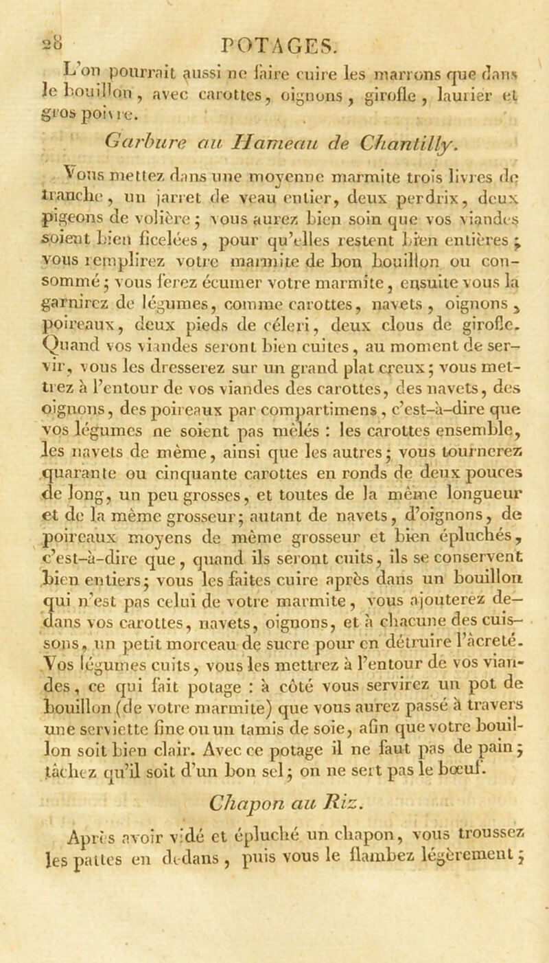 L on pourrait aussi ne faire cuire les marrons que dans Je bouillon , avec carottes, oignons, girofle, laurier et gros poi\ i e. Garbure au Hameau de Chantilly. ^'ous mettez dans une moyenne marmite trois livres de tranche, un jarret de veau entier, deux perdrix, deux pigeons de volière; vous aurez bien soin que vos viandes soient bien ficelées, pour qu’elles restent bien entières; vous remplirez votre marmite de bon bouillon ou con- sommé ; vous ferez écumer votre marmite, ensuite vous la garnirez de légumes, comme carottes, navets, oignons, poireaux, deux pieds de céleri, deux clous de girofle. Quand vos viandes seront bien cuites , au moment de ser- vir, vous les dresserez sur un grand plat creux; vous met- trez à l’entour de vos viandes des carottes, des navets, des oignons, des poireaux par compartimens, c’est-à-dire que vos légumes ne soient pas mêlés : les carottes ensemble, les navets de même, ainsi que les autres; vous tournerez quarante ou cinquante carottes en ronds de deux pouces de long, un peugi’osses, et toutes de la même longueur et de la même grosseur; autant de navets, d’oignons, de poireaux moyens de même grosseur et bien épluchés, c’est-à-dire que , quand ils seront cuits, ils se conservent Lien entiers; vous les faites cuire après dans un bouillon qui n’est pas celui de votre marmite, vous ajouterez de- dans vos carottes, navets, oignons, et à chacune des cuis- sons, un petit morceau de sucre pour en détruire l’acreté. Vos légumes cuits, vous les mettrez à l’entour de vos vian- des , ce qui fait potage : à côté vous servirez un pot de bouillon (de votre marmite) que vous aurez passé à travers une serviette fine ou un tamis de soie, afin que votre bouil- lon soit bien clair. Avec ce potage il ne faut pas de pain ; tâchez qu’il soit d’un bon sel ; on ne sert pas le bœul. Chapon au Riz. Après avoir vidé et épluché un chapon, vous troussez les pattes en dedans , puis vous le flambez légèrement ;