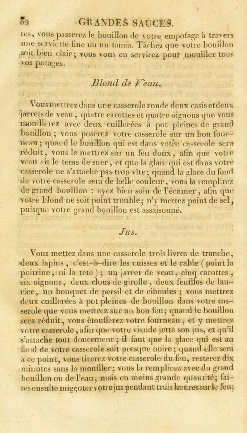 les, vous passerez le bouillon de lotre empotage à travers mte su vie lté line ou un tamis. TacliëÀ que votre bouillon sou bien clair ; vous vous en servirez pour mouiller tous vos potages. Blond de Ve.au. Vous mettrez dans une casserole ronde deux casis etdeitx jarrets de veau , quatre carottes et quatre oignons que vous moudlerez avec deux cuillerées à pot pleines de grand bouillon 5 vous poserez votre casserole sur un bon four- neau; quand le bouillon qui est dans votre casserole sera réduit, vous le mettrez sur un feu doux, afin que votre veau ait le teins de suer, et que la glace qui est dans votre casserole ne s’attache pas trop vite; quand la glace du fond de votre casserole sera de belle couleur, vous la remplirez de grand bouillon : ayez bien soin de l’écmner , afin que votre blond ne soit point trouble; n’y mettez point de sel, puisque votre grand bouillon est assaisouué. Jus. Vous mettez dans une casserole trois livres de tranche, deux lapins , c’est-à-dire les cuisses et le rable (point la poitrine, ni la tète) ; un jarret de veau, cinq carottes, six oignons, deux clous de girofle , deux feuilles de lau- rier, un bouquet de persil et de ciboules ; vous mettrez deux cuillerées à pot pleines de bouillon dans votre cas- serole que vous mettrez sur un bon feu; quand le bouillon sera réduit, vous étoufferez votre fourneau , et y mettrez votre casserole , afin que votre viande jette son jus, et qu’il s’attache tout doucement ; il làut que la glace qui est au fond de votre casserole soit presque noire ; quand elle sera à ce point, vous tirerez votre casserole du feu, resterez dix minutes sans la mouiller; vous la remplirez avec du grand bouillon ou de l’eau, mais en moins grande quantité; fai- tes ensuite migçoter votreius pendant trois heuressurle feu;