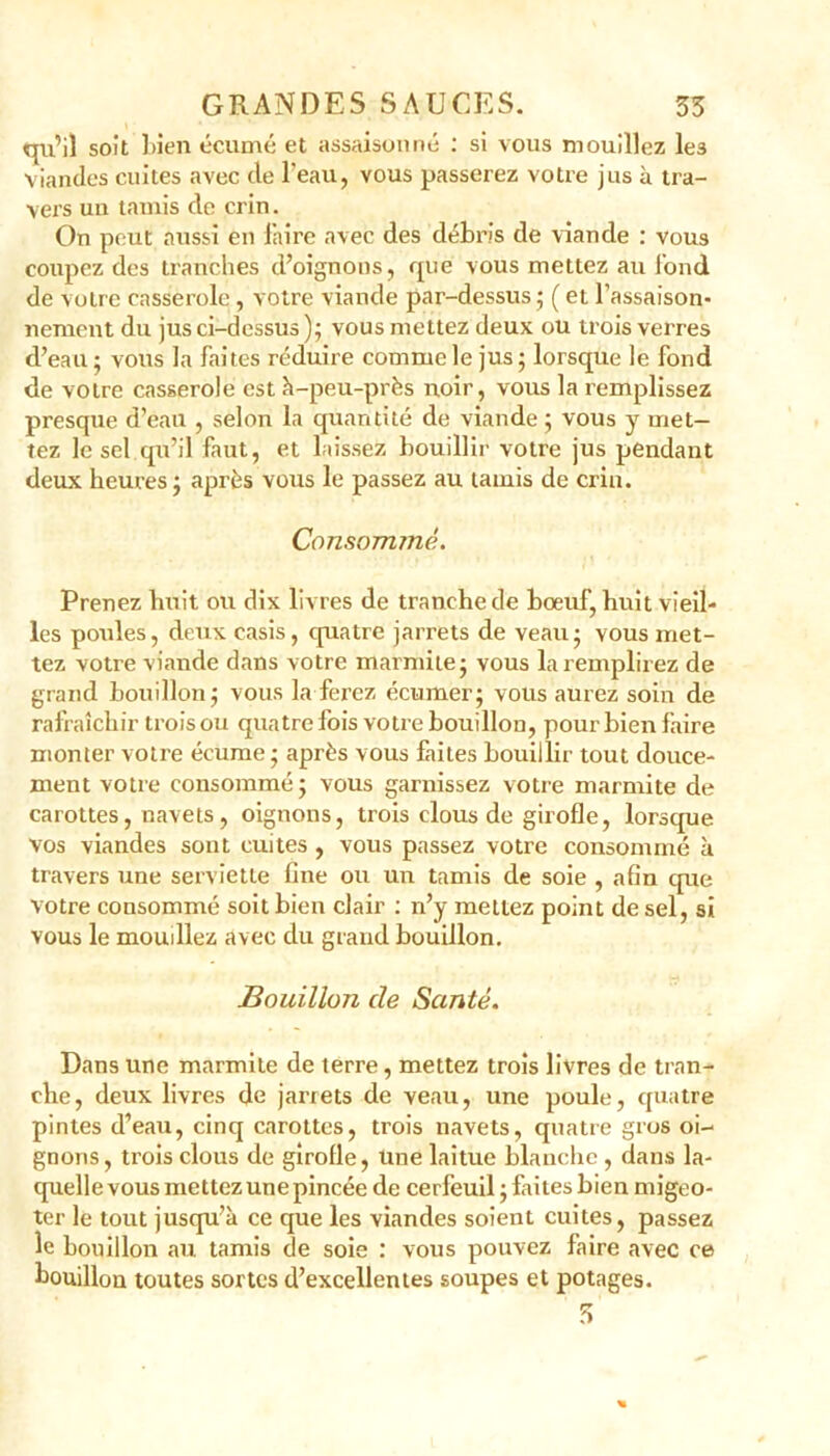 qu’il soit l>ien écume et assaisonné : si vous mouillez le3 viandes cuites avec de l'eau, vous passerez votre jus à tra- vers un tamis de crin. On peut aussi en faire avec des débris de viande : vous coupez des tranches d’oignons, que vous mettez au fond de votre casserole, votre viande par-dessus; (et l’assaison- nement du jus ci-dessus); vous mettez deux ou trois verres d’eau ; vous la faites réduire comme le jus ; lorsque le fond de votre casserole est à-peu-près noir, vous la remplissez presque d’eau , selon la quantité de viande ; vous y met- tez le sel qu’il faut, et laissez bouillir votre jus pendant deux heures; après vous le passez au tamis de crin. Consommé. Prenez huit ou dix livres de tranche de boeuf, huit vieil- les poules, deux casis, quatre jarrets de veau; vous met- tez votre viande dans votre marmite; vous la remplirez de grand bouillon; vous la ferez écumer; vous aurez soin de rafraîchir trois ou quatre fois votre bouillon, pour bien faire monter votre écume ; après vous faites bouillir tout douce- ment votre consommé; vous garnissez votre marmite de carottes, navets, oignons, trois clous de girofle, lorsque Vos viandes sont cuites , vous passez votre consommé à travers une serviette fine ou un tamis de soie , afin cpte votre consommé soit bien clair : n’y mettez point de sel, si vous le mouillez avec du grand bouillon. Bouillon cle Santé. Dans une marmite de terre, mettez trois livres de tran- che, deux livres de jarrets de veau, une poule, quatre pintes d’eau, cinq carottes, trois navets, quatre gros oi- gnons, trois clous de girofle, Une laitue blanche, dans la- quelle vous mettez une pincée de cerfeuil ; faites bien migeo- ter le tout jusqu’à ce que les viandes soient cuites, passez le bouillon au tamis cle soie : vous pouvez faire avec ce bouillon toutes sortes d’excellentes soupes et potages. 3