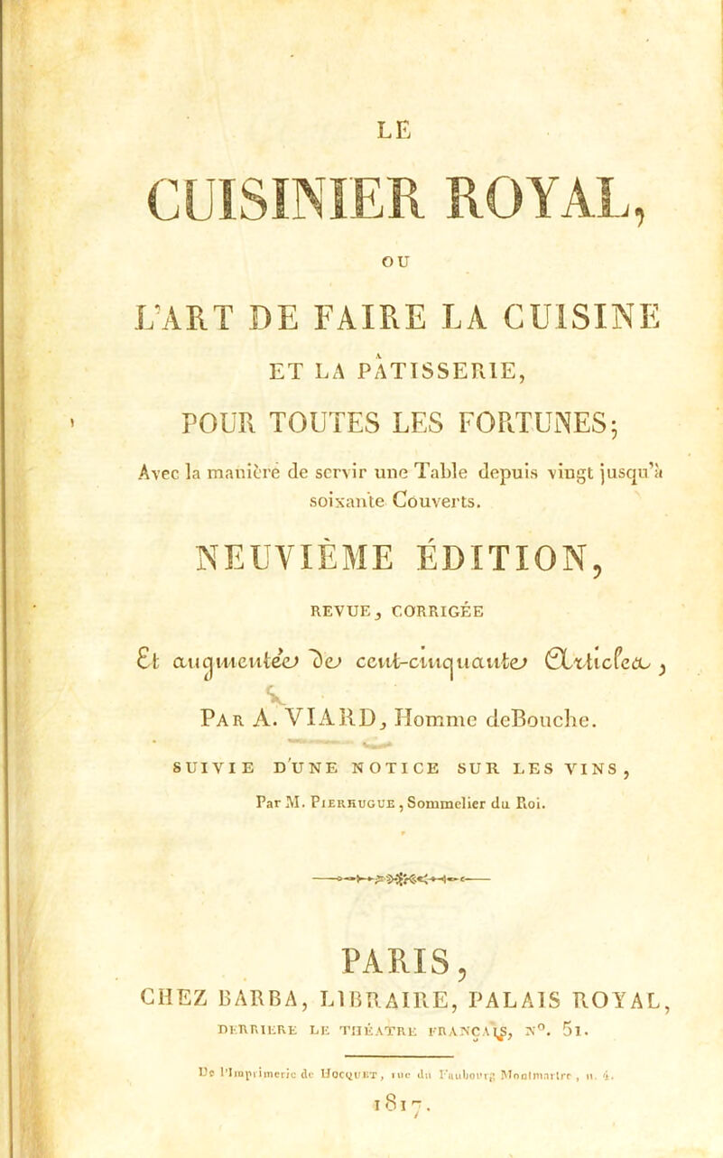 LE CUISINIER ROYAL, OU L’ART DE FAIRE LA CUISINE ET LA PÂTISSERIE, POUR TOUTES LES FORTUNES5 Avec la manière de servir une Table depuis vingt jusqu’à soixante Couverts. NEUVIÈME ÉDITION, REVUE, CORRIGÉE Et au cj meutee» 7)<l> ceut-ciwcj uaute; CLrti cfea^ ^ V Par A. VIA RD, Homme cieBouche. suivie d'une notice sur les vins, Par M. Pierhugue , Sommelier du Pioi. PARIS, CHEZ BARBA, LIBRAIRE, PALAIS ROYAL, DERRIERE LE THÉÂTRE I‘R ANC A N°. 5l. Ue l'Imprimerie de Hocyui/r, iuc «.lu I**uuboi'rg Moulmnrlrc, n. 4. l8l7.