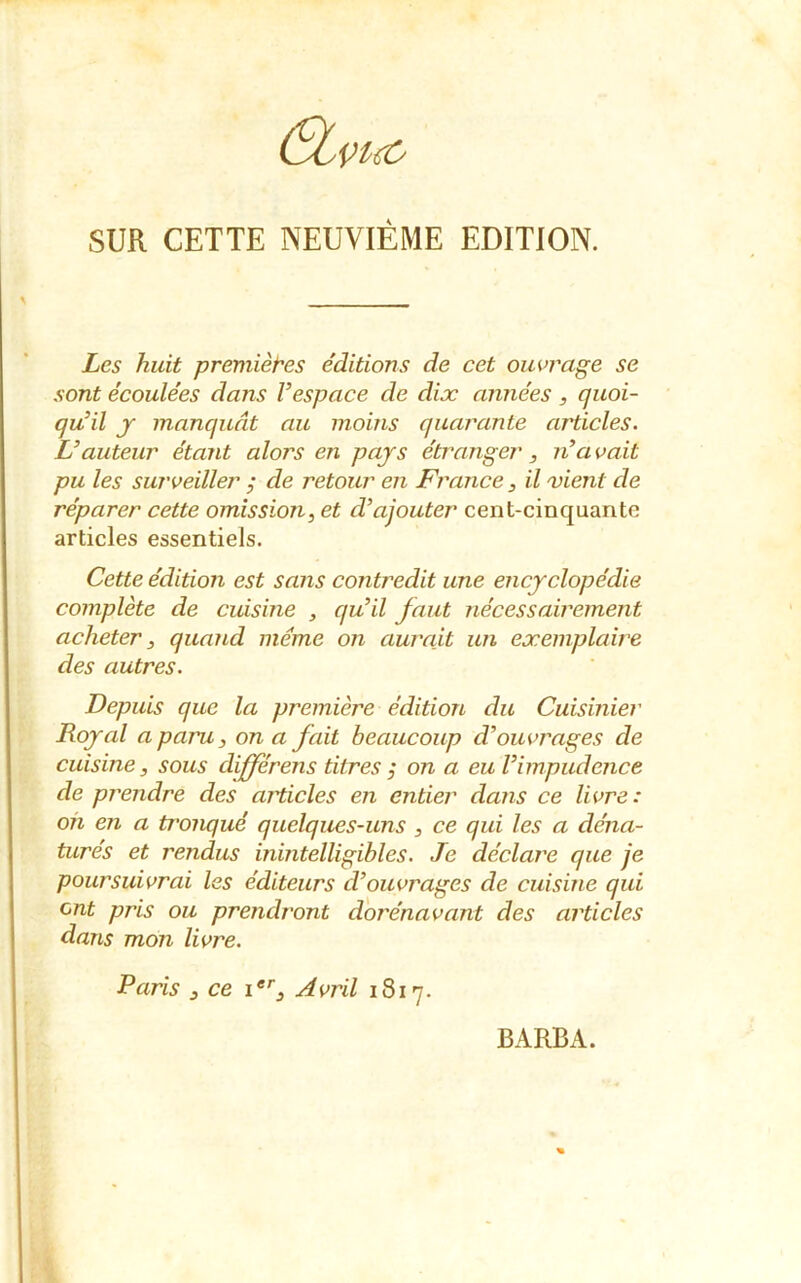 SUR CETTE NEUVIÈME EDITION. Les huit premières éditions de cet ouvrage se sont écoulées dans l’espace de dix années, quoi- qu’il y manquât au moins quarante articles. L’auteur étant alors en pays étranger, n’a vait pu les surveiller ; de retour en France, il vient de réparer cette omission, et d’ajouter cent-cinquantc articles essentiels. Cette édition est sans contredit une encyclopédie complète de cuisine , qu’il faut nécessairement acheter, quand meme on aurait un exemplaire des autres. Depuis que la première édition du Cuisinier Royal a paru, on a fait beaucoup d’ouvrages de cuisine, sous dijférens titres j on a eu l’impudence de prendre des articles en entier dans ce livre: on en a tronqué quelques-uns , ce qui les a déna- turés et rendus inintelligibles. Je déclare que je poursuivrai les éditeurs d’ouvrages de cuisine qui ont pris ou prendront dorénavant des articles dans mon livrée. Paris , ce ier. Avril 1817. BARBA.